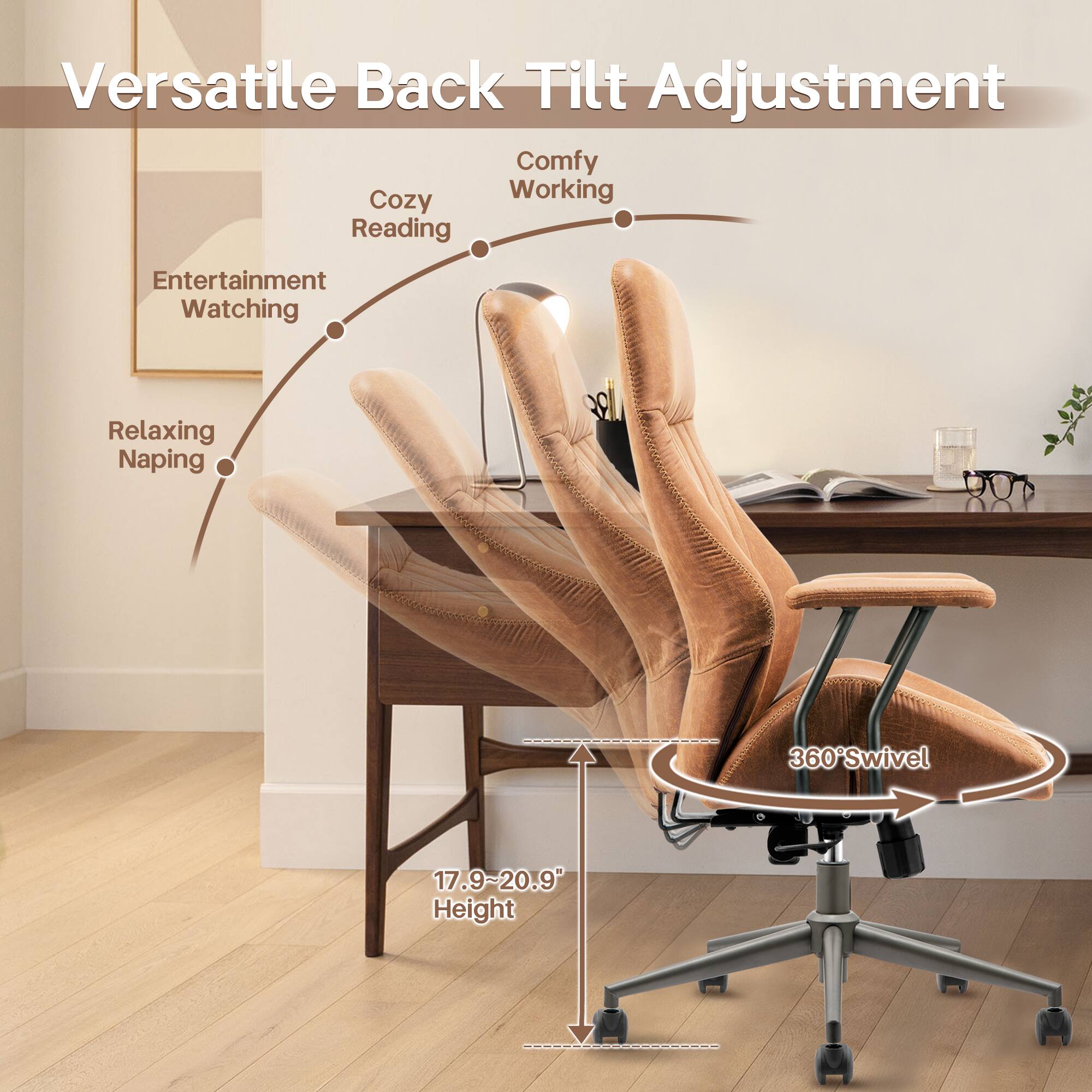Versatile Back Tilt Adjustment

Comfy Working  
Cozy Reading  
Entertainment Watching  
Relaxing Napping  

360° Swivel  

17.9~20.9 Height