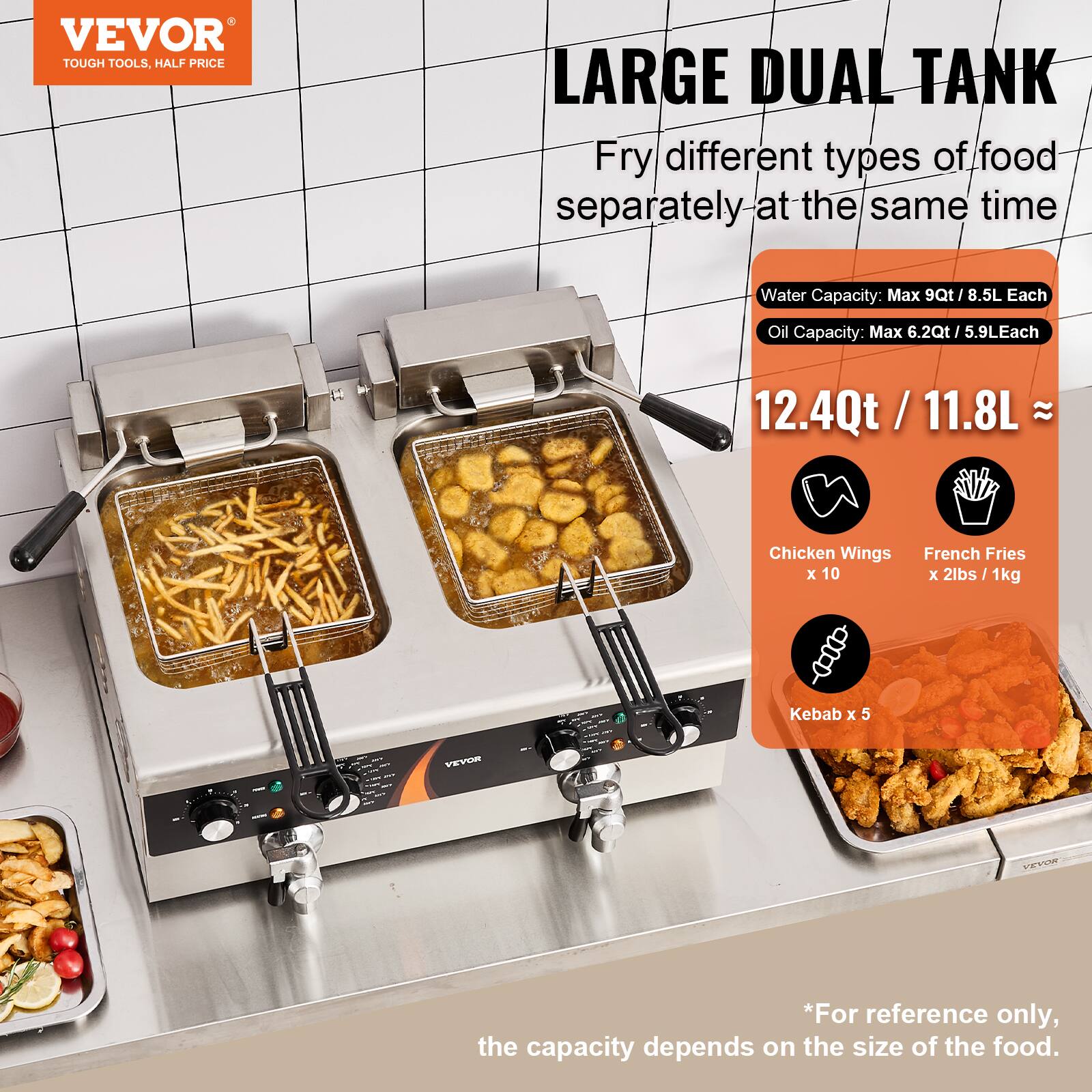 VEVOR TOUGH TOOLS, HALF PRICE

LARGE DUAL TANK
Fry different types of food separately at the same time

Water Capacity: Max 9Qt / 8.5L Each
Oil Capacity: Max 6.2Qt / 5.9L Each
12.4Qt / 11.8L

Chicken Wings x 10
French Fries x 2lbs / 1kg
Kebab x 5

*For reference only, the capacity depends on the size of the food.