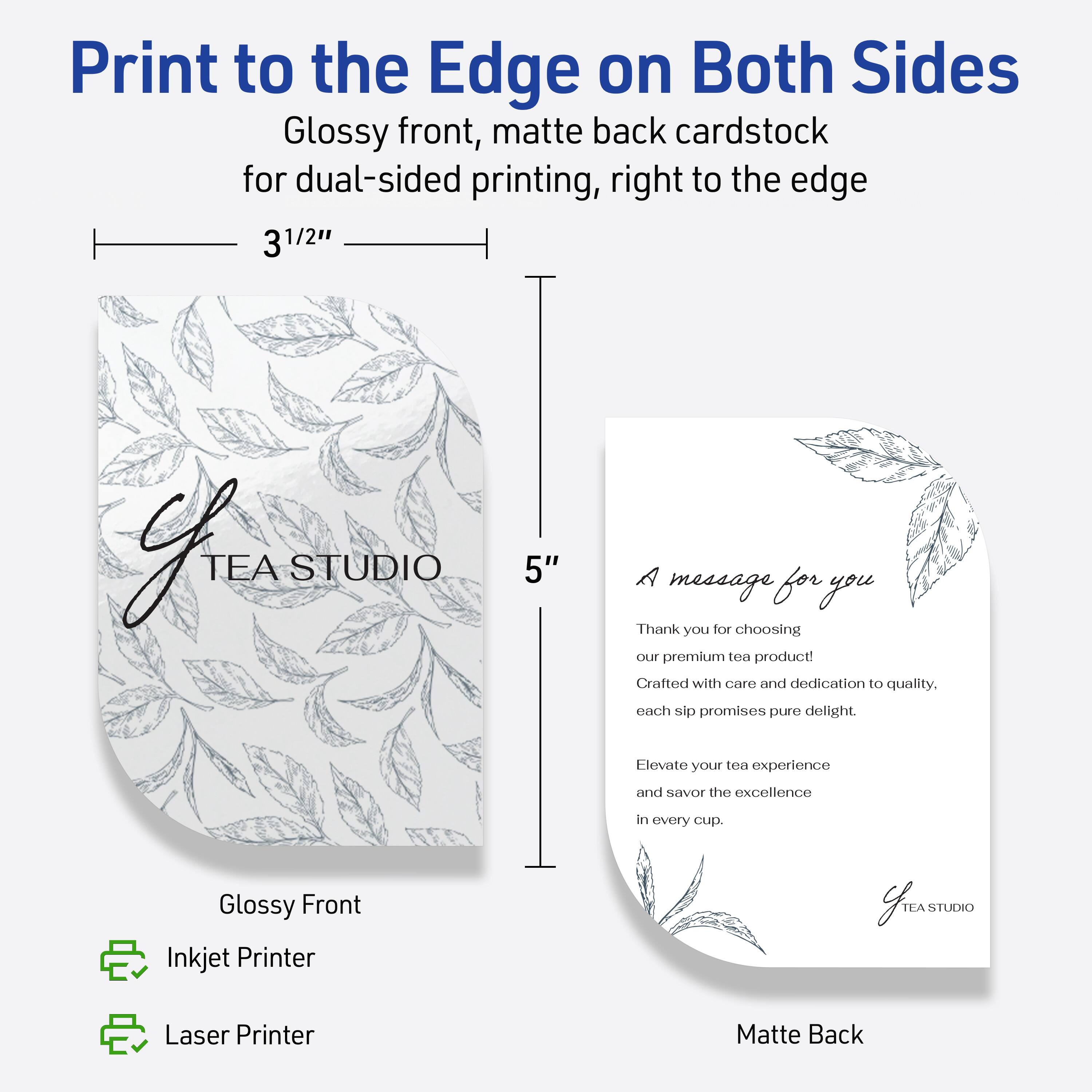 Print to the Edge on Both Sides  
Glossy front, matte back cardstock for dual-sided printing, right to the edge  

3 1/2" x 5"  

Glossy Front  
Inkjet Printer  
Laser Printer  

Matte Back  

A message for you  

Thank you for choosing our premium tea product!  
Crafted with care and dedication to quality.  
Each sip promises pure delight.  
Elevate your tea experience and savor the excellence in every cup.  

TEA STUDIO