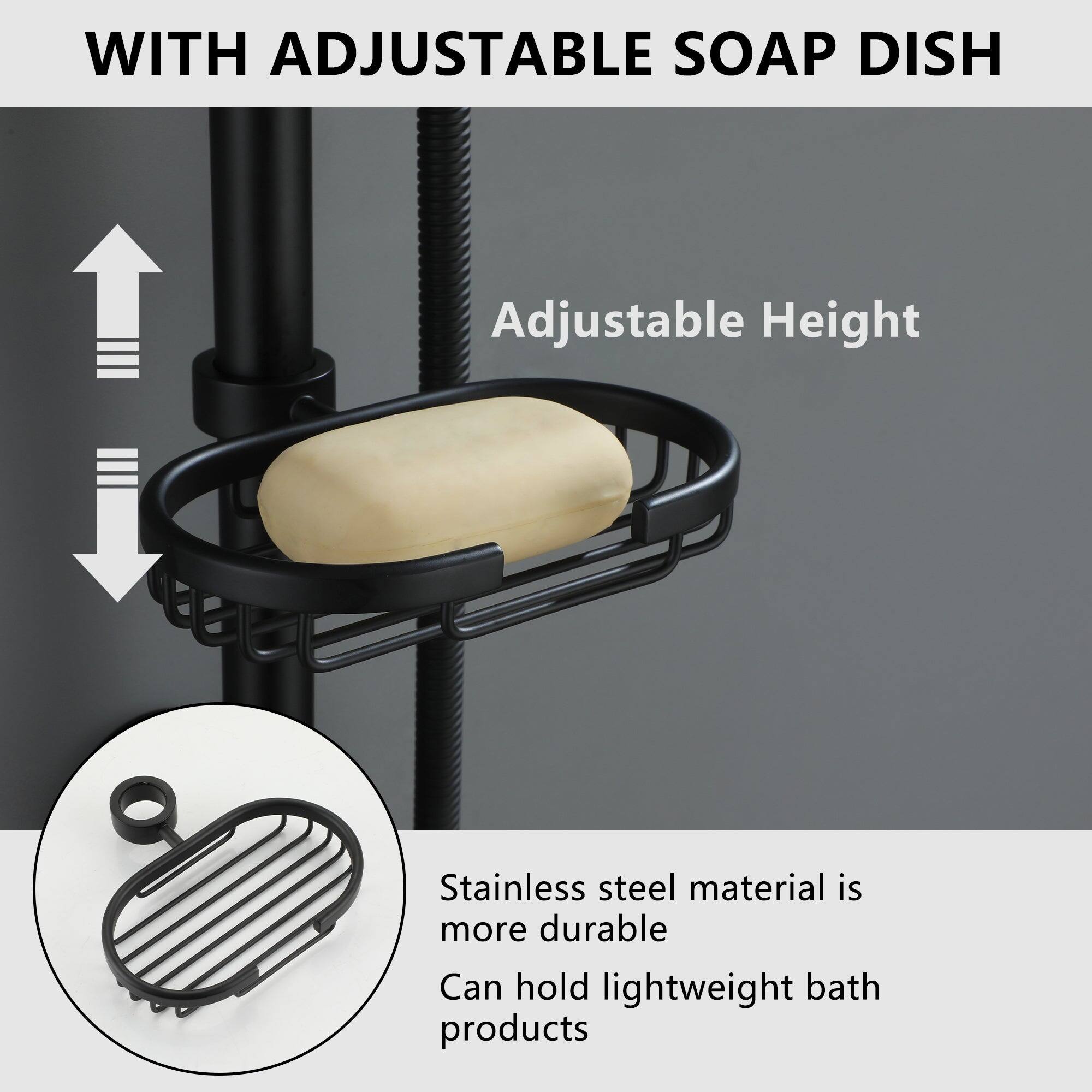 WITH ADJUSTABLE SOAP DISH

Adjustable Height

Stainless steel material is more durable

Can hold lightweight bath products