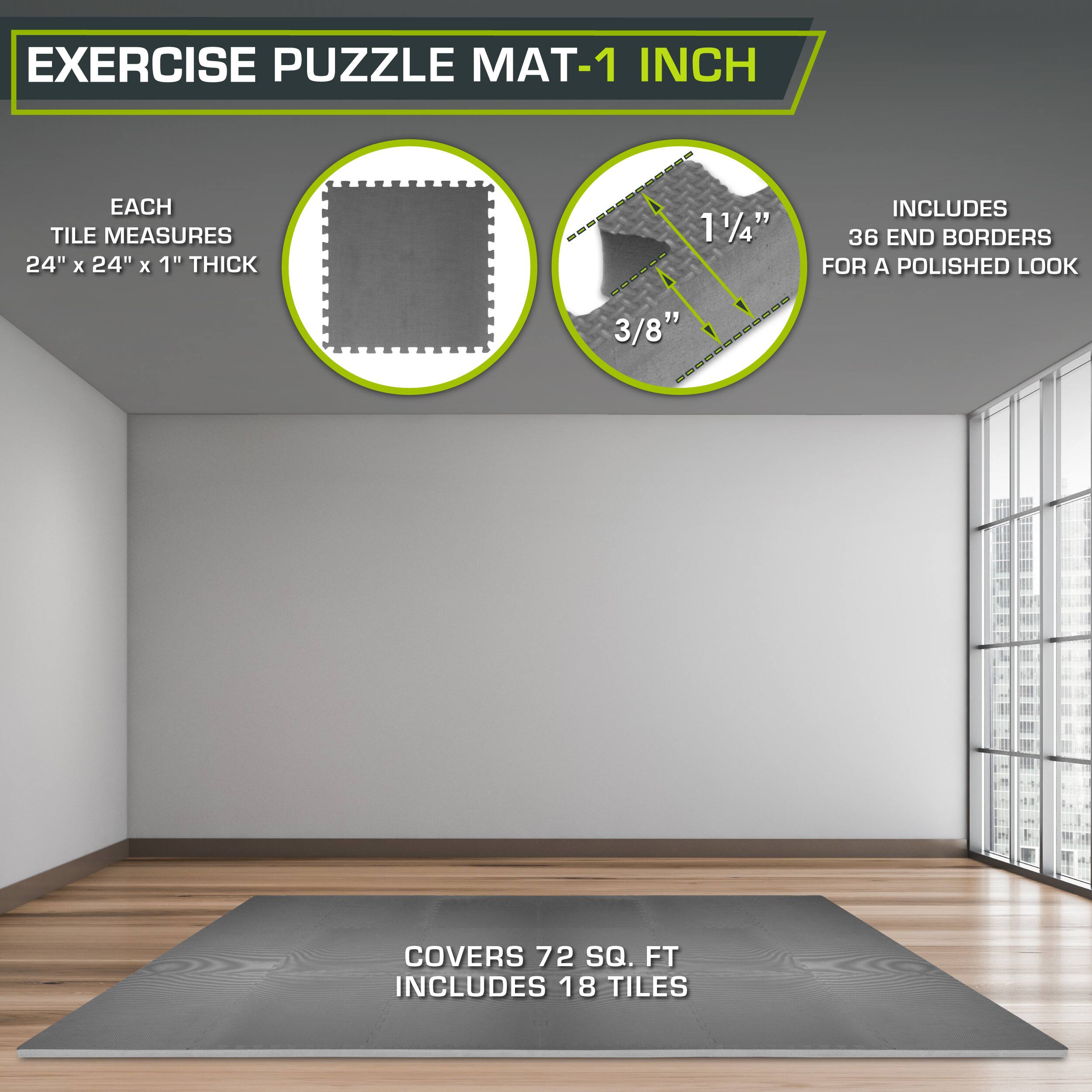 Exercise Puzzle Mat-1 Inch

Each tile measures 24" x 24" x 1" thick.

1 1/4" includes 36 end borders for a polished look.

3/8" covers 72 sq. ft.

Includes 18 tiles.