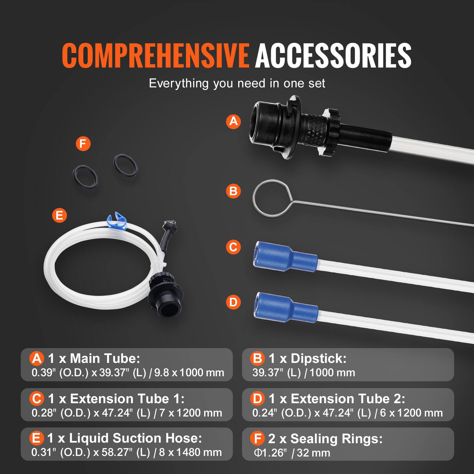COMPREHENSIVE ACCESSORIES  
Everything you need in one set  

A 1 X Main Tube: 0.39" (O.D.) X 39.37" (L) / 9.8 x 1000 mm  
B 1 X Dipstick: 39.37" (L) / 1000 mm  
C 1 X Extension Tube 1: 0.28" (O.D.) x 47.24" (L) / 7 x 1200 mm  
D 1 X Extension Tube 2: 0.24" (O.D.) x 47.24" (L) / 6 x 1200 mm  
E 1 X Liquid Suction Hose: 0.31" (O.D.) X 58.27" (L) / 8 x 1480 mm  
F 2 X Sealing Rings: 1.26" / 32 mm