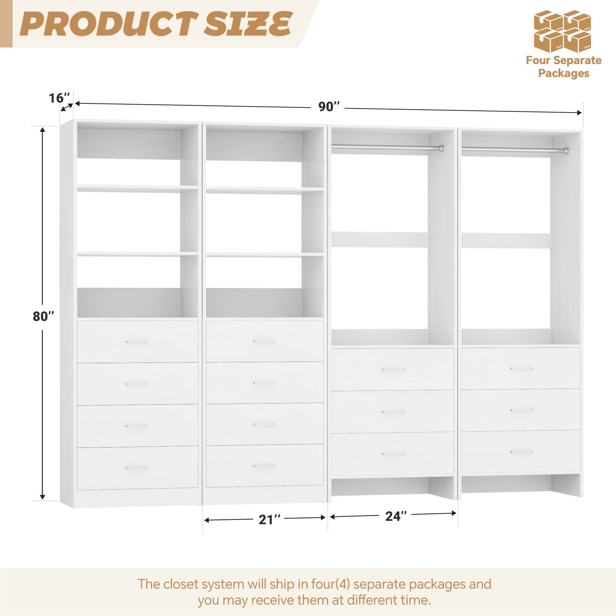 PRODUCT SIZE

Four Separate Packages

16" 90" 80" 21" 24"

The closet system will ship in four(4) separate packages and you may receive them at different time.