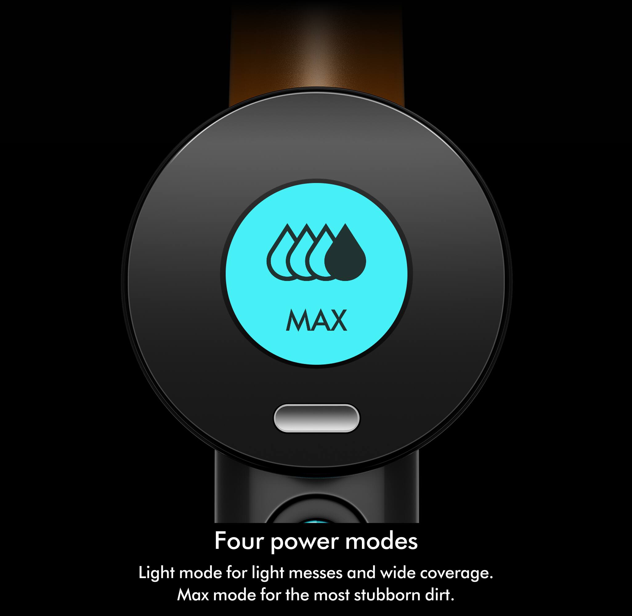 Four power modes

Light mode for light messes and wide coverage.
Max mode for the most stubborn dirt.
