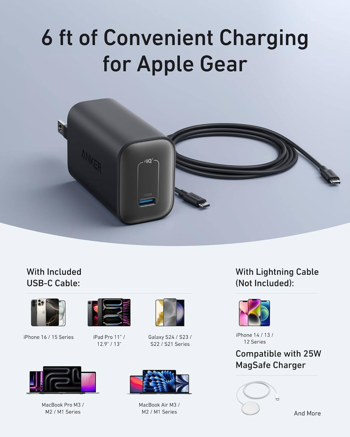 6 ft of Convenient Charging for Apple Gear

ANKER +IQ' 100W With Included USB-C Cable: With Lightning Cable (Not Included):

iPhone 16 / 15 Series
iPad Pro 11" / 12.9" / 13"
Galaxy S24 / S23 / S22 / S21 Series
iPhone 14 / 13 / 12 Series
MacBook Pro M3 / M2 / M1 Series
MacBook Air M3 / M2 / M1 Series

Compatible with 25W MagSafe Charger

And More