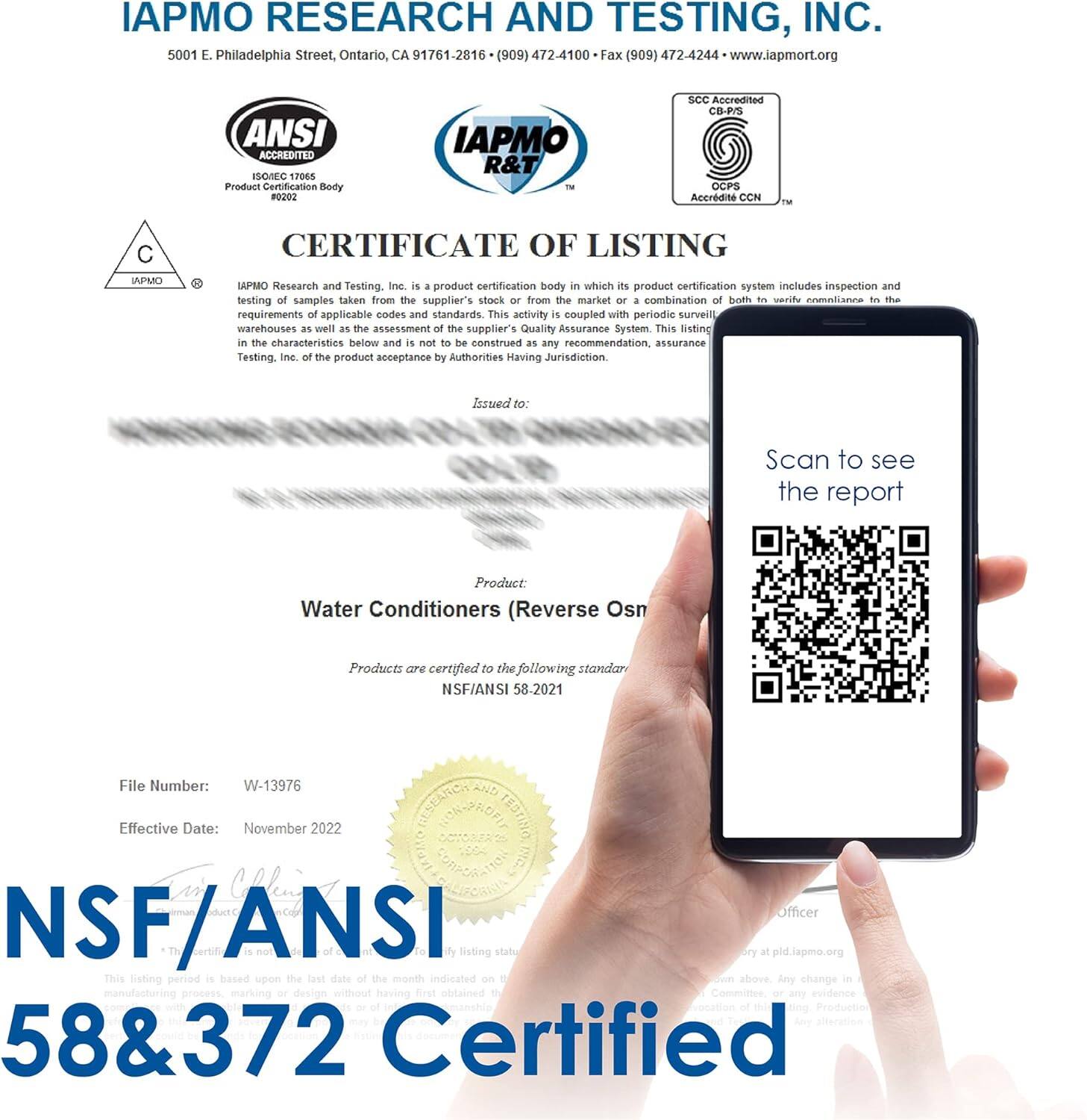 IAPMO RESEARCH AND TESTING, INC. 5001 E. Philadelphia Street, Ontario, CA 91761-2816 (909) 472-4100 Fax (909) 472-4244 www.iapmort.org ANSI ACCREDITED ISO/IEC 17065 Product Certification Body 0202 IAPMO R&T - SCC Accredited CB-PS OCPS CCN 1- CERTIFICATE OF LISTING IAPMO Research and Testing, Inc is a product certification body in which its product certification system includes inspection and testing of samples taken from the supplier's stock or from the market or a combination of both to verify compliance to the requirements of applicable codes and standards. This activity is coupled with periodic surveillance of the supplier's warehouses as well as the assessment of the supplier's Quality Assurance System. This listing in the characteristics below and is not to be construed as any recommendation, assurance, or endorsement of the product by Testing, Inc. of the product acceptance by Authorities Having Jurisdiction. Issued to: Scan to see the report Product: Water Conditioners (Reverse Osmosis) Products are certified to the following standards: NSF/ANSI 58&372 File Number: W-13976 Effective Date: November 2022