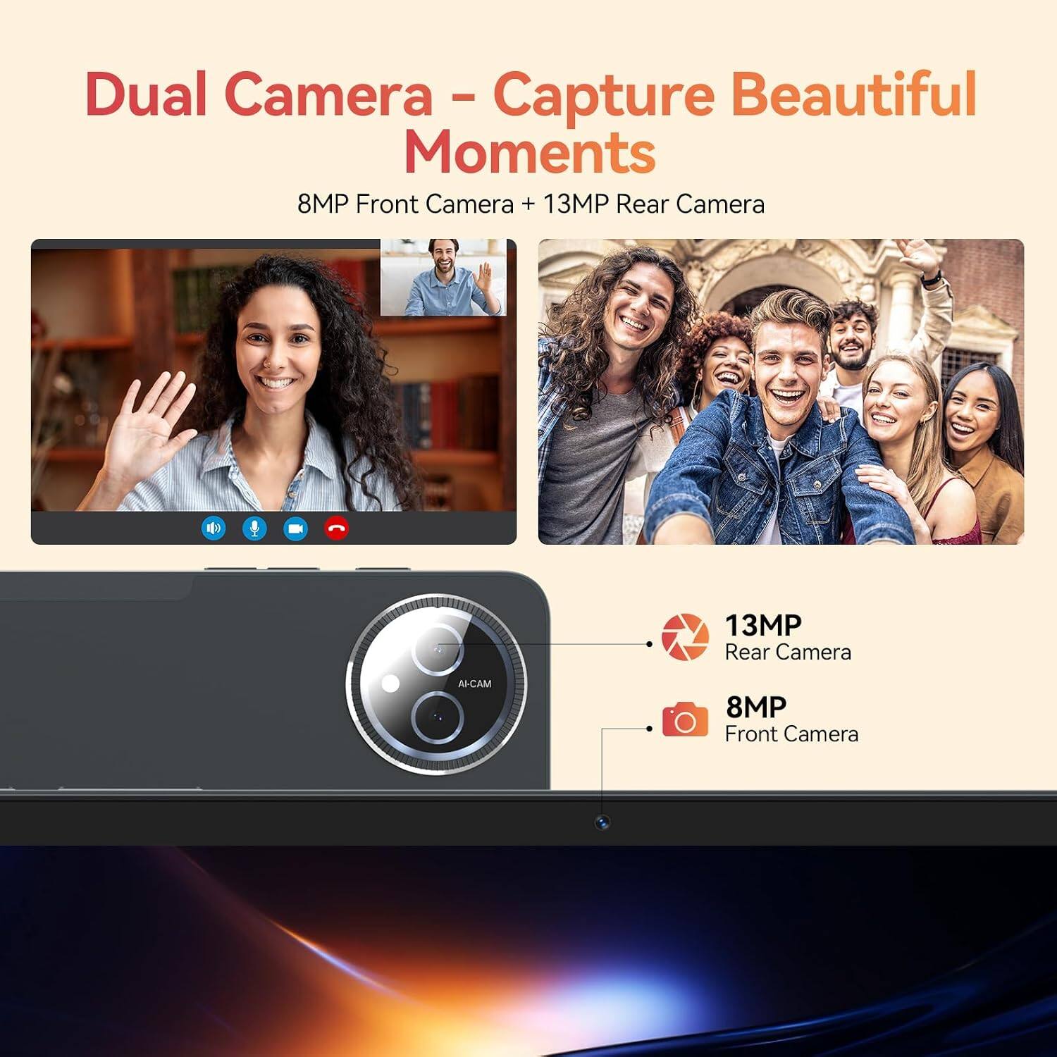Dual Camera - Capture Beautiful Moments  
8MP Front Camera + 13MP Rear Camera

13MP Rear Camera  
AI-CAM  
8MP Front Camera