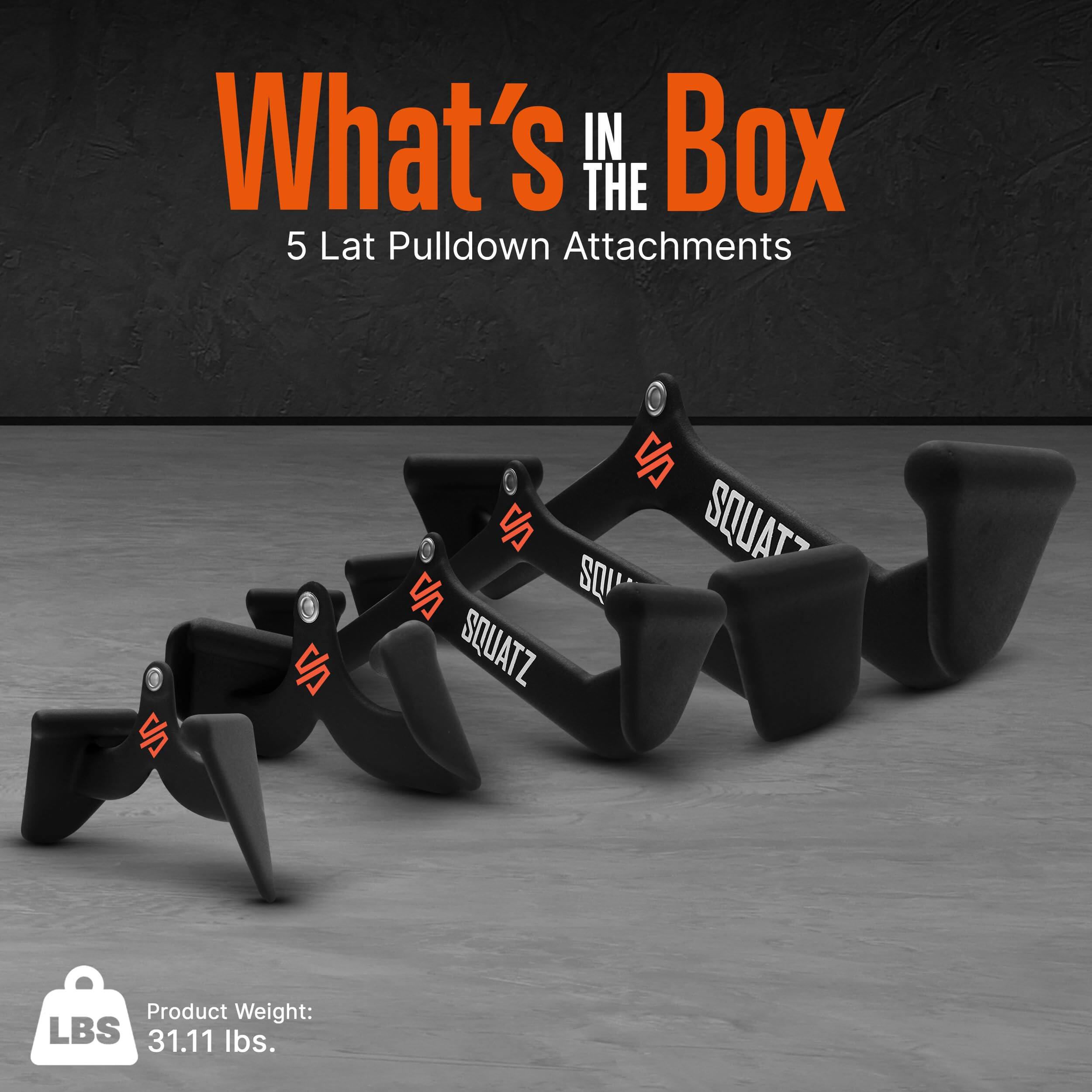 What's in the Box  
5 Lat Pulldown Attachments  
SQUATZ  
Product Weight: 31.11 lbs.