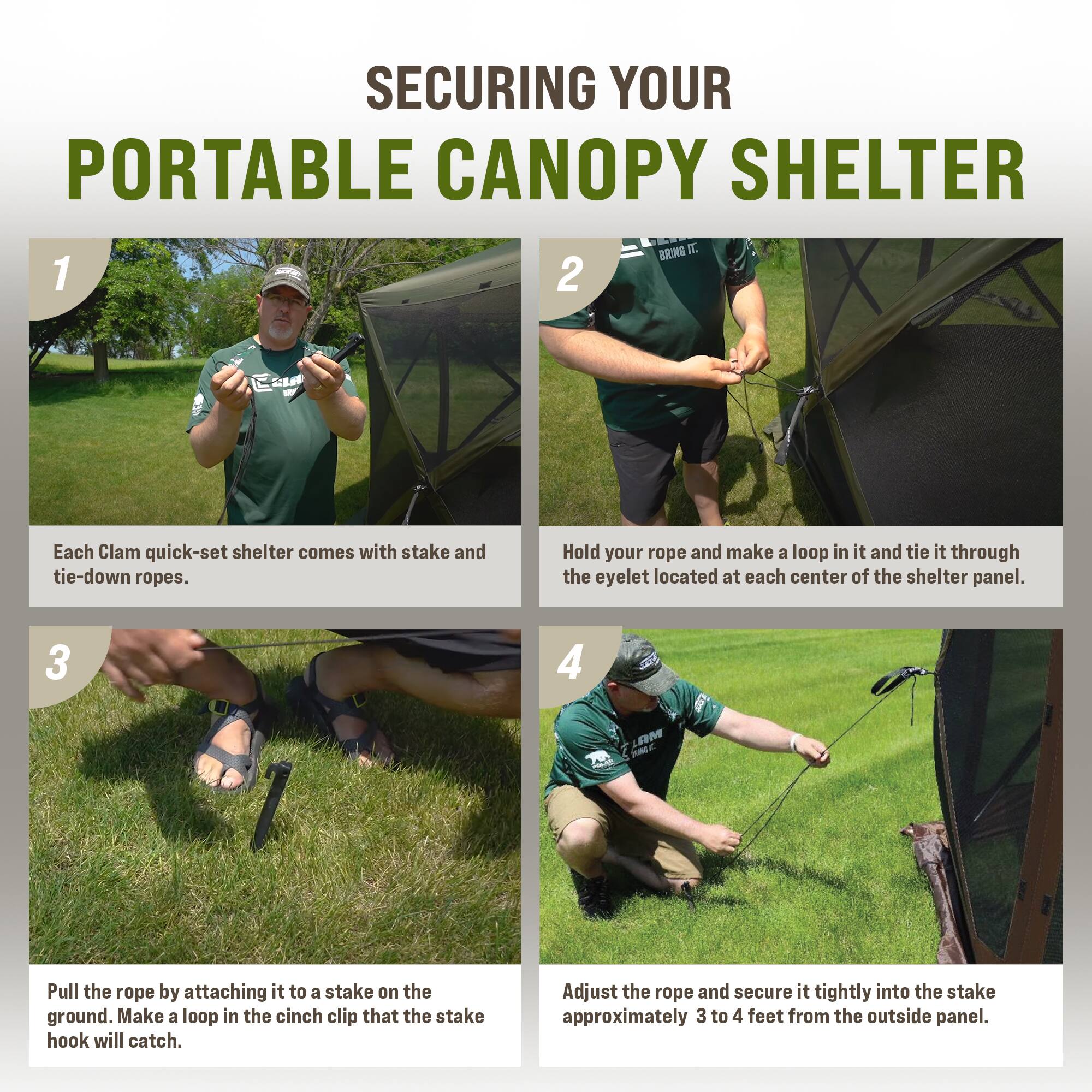 SECURING YOUR PORTABLE CANOPY SHELTER

1. Each Clam quick-set shelter comes with stake and tie-down ropes.

2. Hold your rope and make a loop in it and tie it through the eyelet located at each center of the shelter panel.

3. Pull the rope by attaching it to a stake on the ground. Make a loop in the cinch clip that the stake hook will catch.

4. Adjust the rope and secure it tightly into the stake approximately 3 to 4 feet from the outside panel.