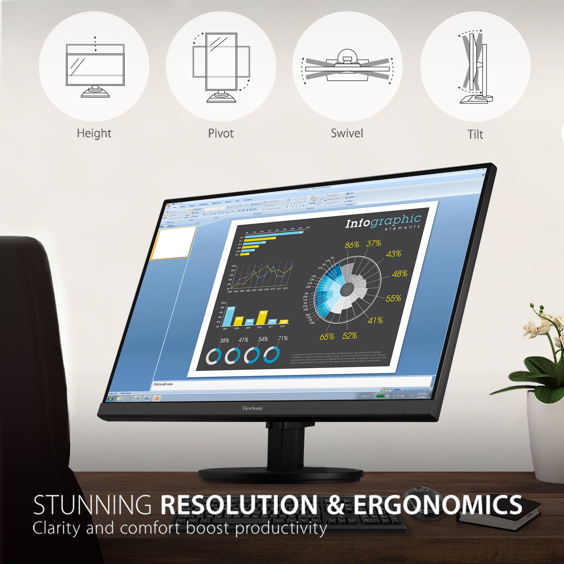 Height Pivot Swivel Tilt

Infographic elements

86% 37% 43% 48% 55% 41% 65% 52% 35% 41%

STUNNING RESOLUTION & ERGONOMICS
Clarity and comfort boost productivity