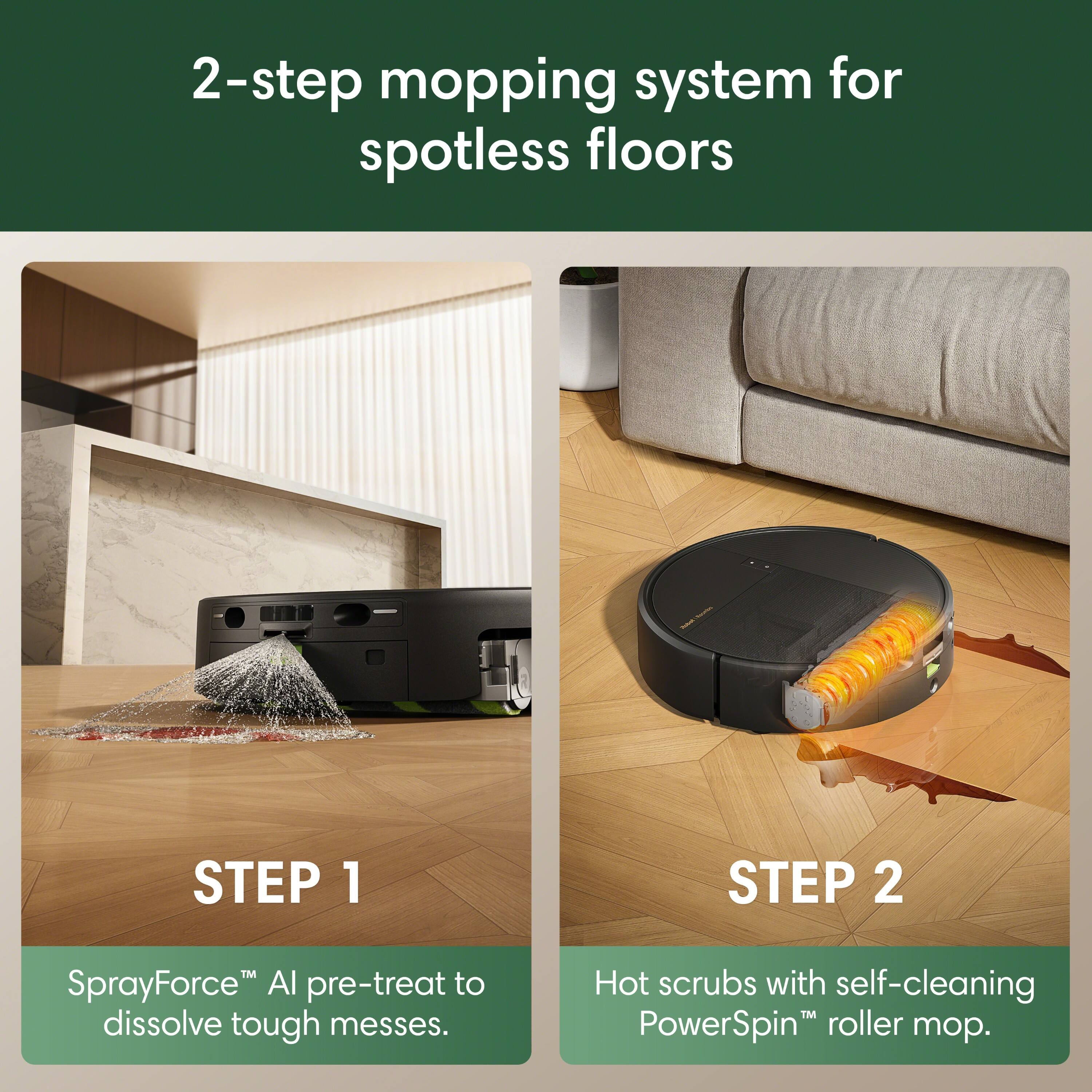 2-step mopping system for spotless floors

STEP 1
SprayForce™ AI pre-treat to dissolve tough messes.

STEP 2
Hot scrubs with self-cleaning PowerSpin™ roller mop.