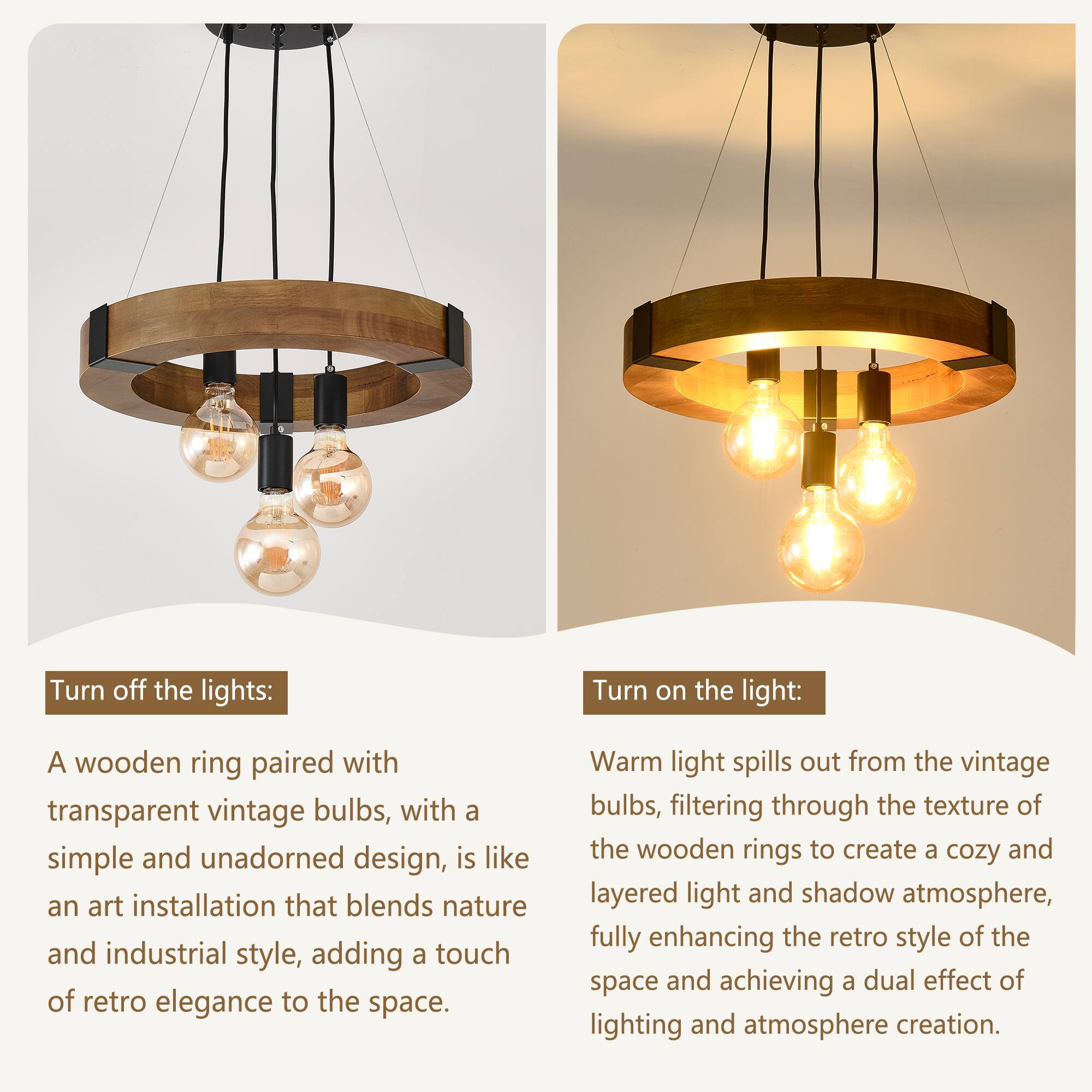 Turn off the lights:  
A wooden ring paired with transparent vintage bulbs, with a simple and unadorned design, is like an art installation that blends nature and industrial style, adding a touch of retro elegance to the space.

Turn on the light:  
Warm light spills out from the vintage bulbs, filtering through the texture of the wooden rings to create a cozy and layered light and shadow atmosphere, fully enhancing the retro style of the space and achieving a dual effect of lighting and atmosphere creation.