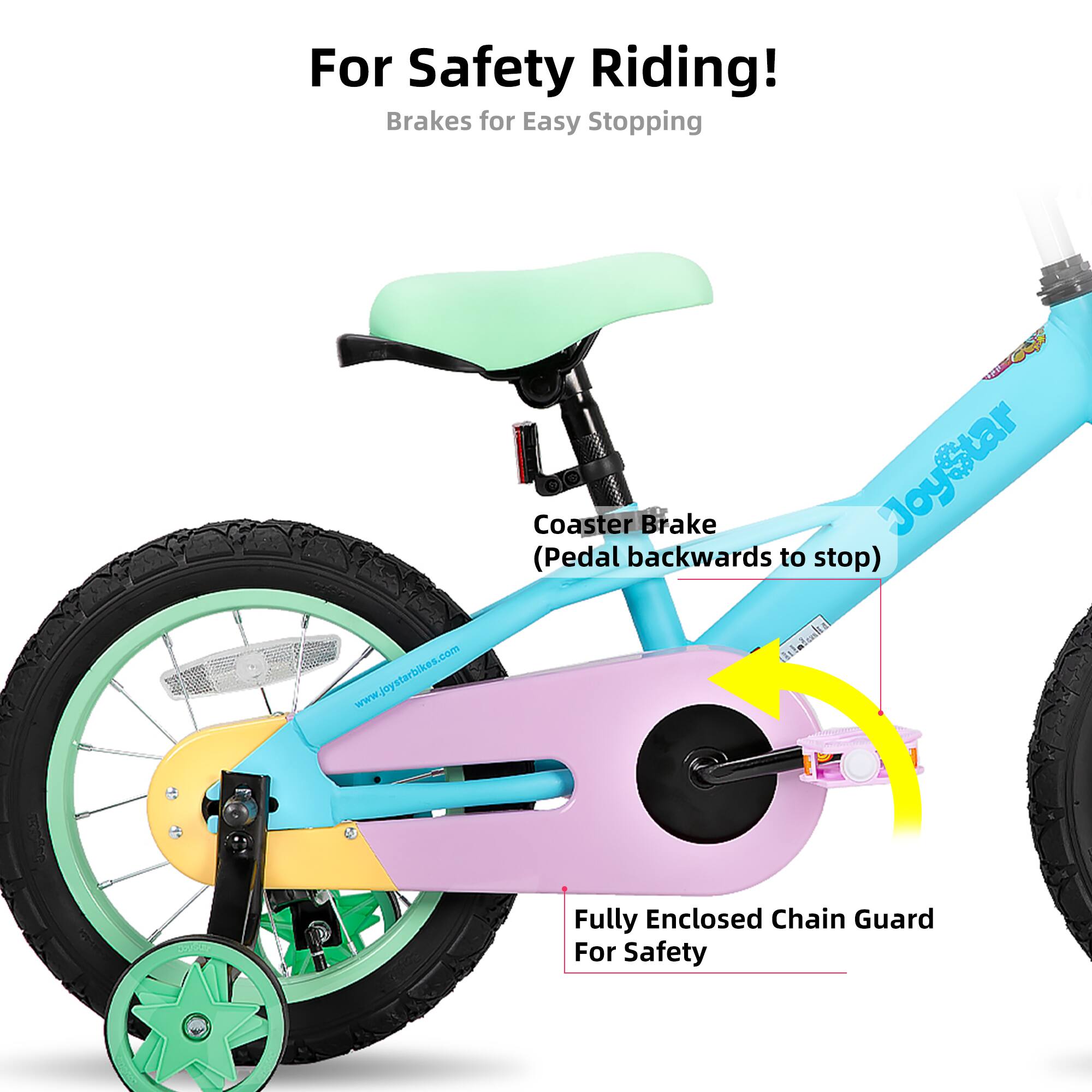 For Safety Riding!  
Brakes for Easy Stopping  

Coaster Brake  
(Pedal backwards to stop)  

Fully Enclosed Chain Guard For Safety  

www.joystarbikes.com