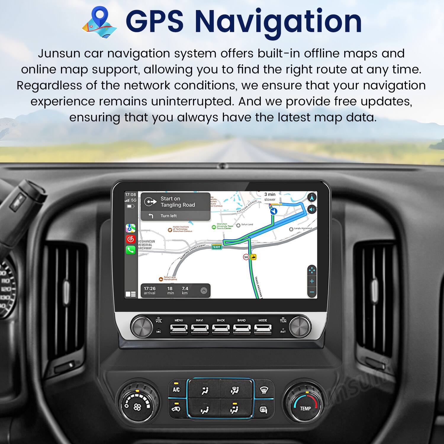 GPS Navigation

Junsun car navigation system offers built-in offline maps and online map support, allowing you to find the right route at any time. Regardless of the network conditions, we ensure that your navigation experience remains uninterrupted. And we provide free updates, ensuring that you always have the latest map data.

17:08 Start on Tangling Road  
3 min slower  
Turn left  

Lana USANCUN MEMORIAL RBRT  
1301 0 O -O DO O  
17.26 arrival  
18 min T4 on  
P ES N -ACK BAND - RE - aST A/C  
TEMP