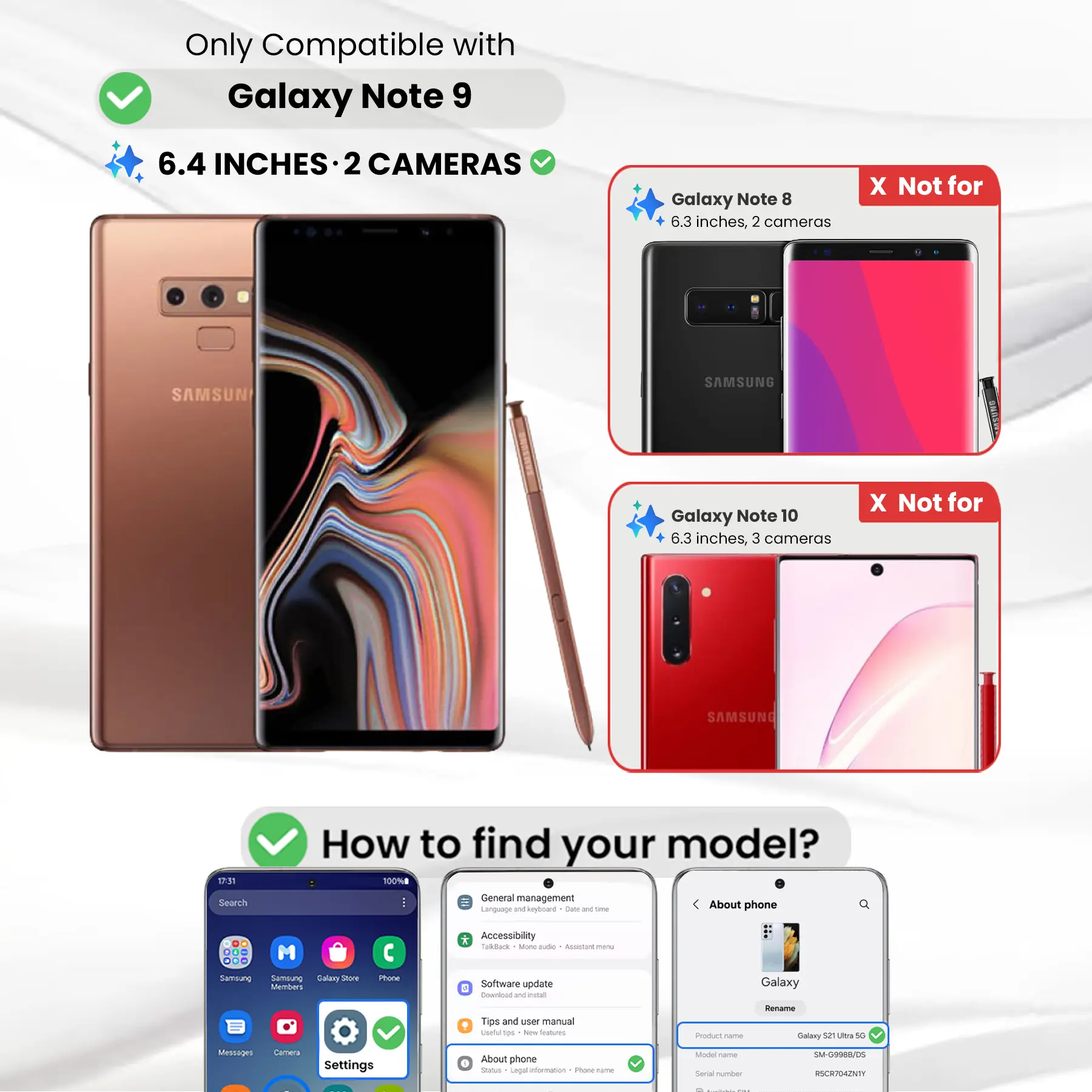 Only Compatible with Galaxy Note 9  
6.4 INCHES · 2 CAMERAS

Galaxy Note 8  
6.3 inches, 2 cameras  
X Not for SAMSUNG

Galaxy Note 10  
6.3 inches, 3 cameras  
X Not for SAMSUNG

How to find your model?  
100% General management  
Language and keyboard  
Date and time  
About phone  
DO M ... Samsiung Sernalung Salary Store Members  
Phone  
* Accessibility  
TalkBack  
Mone aide  
ALUCIAT meme  
Software update 4  
Download and extract  
Galaxy  
Tips and user manual  
Useful 100 New Reabucations  
Product Come  
Rename Galaxy 52 Ultra 50  
Messages  
Settings  
About phone  
Status  
Legal information  
Phone-frame  
Model Carber  
Serial number  
SM-G9988/05  
RSCR704ZNTY