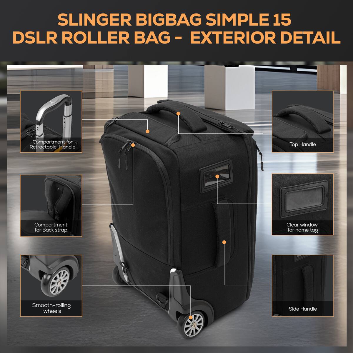 SLINGER BIGBAG SIMPLE 15 DSLR ROLLER BAG - EXTERIOR DETAIL

- Compartment for Retractable Handle
- Top Handle
- Compartment for Back strap
- Clear window for name tag
- Smooth-rolling wheels
- Side Handle