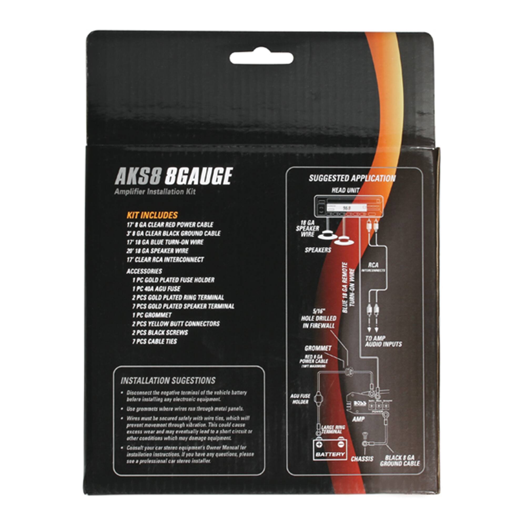 AKS8 8GAUGE Amplifier Installation Kit

SUGGESTED APPLICATION HEAD UNIT

KIT INCLUDES
- 17 GA CLEAR RED POWER CABLE
- 17 GA CLEAR BLACK GROUND CABLE
- 17 GA BLUE TURN-ON WIRE
- 20 18 GA SPEAKER WIRE
- 17 CLEAR RCA INTERCONNECT

ACCESSORIES
- 1 PC GOLD PLATED FUSE HOLDER
- 1 PC 4A AGU FUSE
- 2 PCS GOLD PLATED RING TERMINAL
- 1 PCS GOLD PLATED SPEAKER TERMINAL
- 1 PC GROMMET
- 2 PCS YELLOW BUTT CONNECTORS
- 2 PCS BLACK SCREWS
- 1 PCS CABLE TIES

INSTALLATION SUGGESTIONS
- Disconnect the negative terminal of the vehicle battery before installing any electronic equipment.
- Use grommets where wires pass through metal panels.
- Wires must be secured safely with wire ties, which will prevent movement through vibration. This could cause excessive wear and may eventually lead to a short circuit or other conditions which may damage equipment.
- Consult your car stereo equipment's Owner Manual for installation instructions. If you