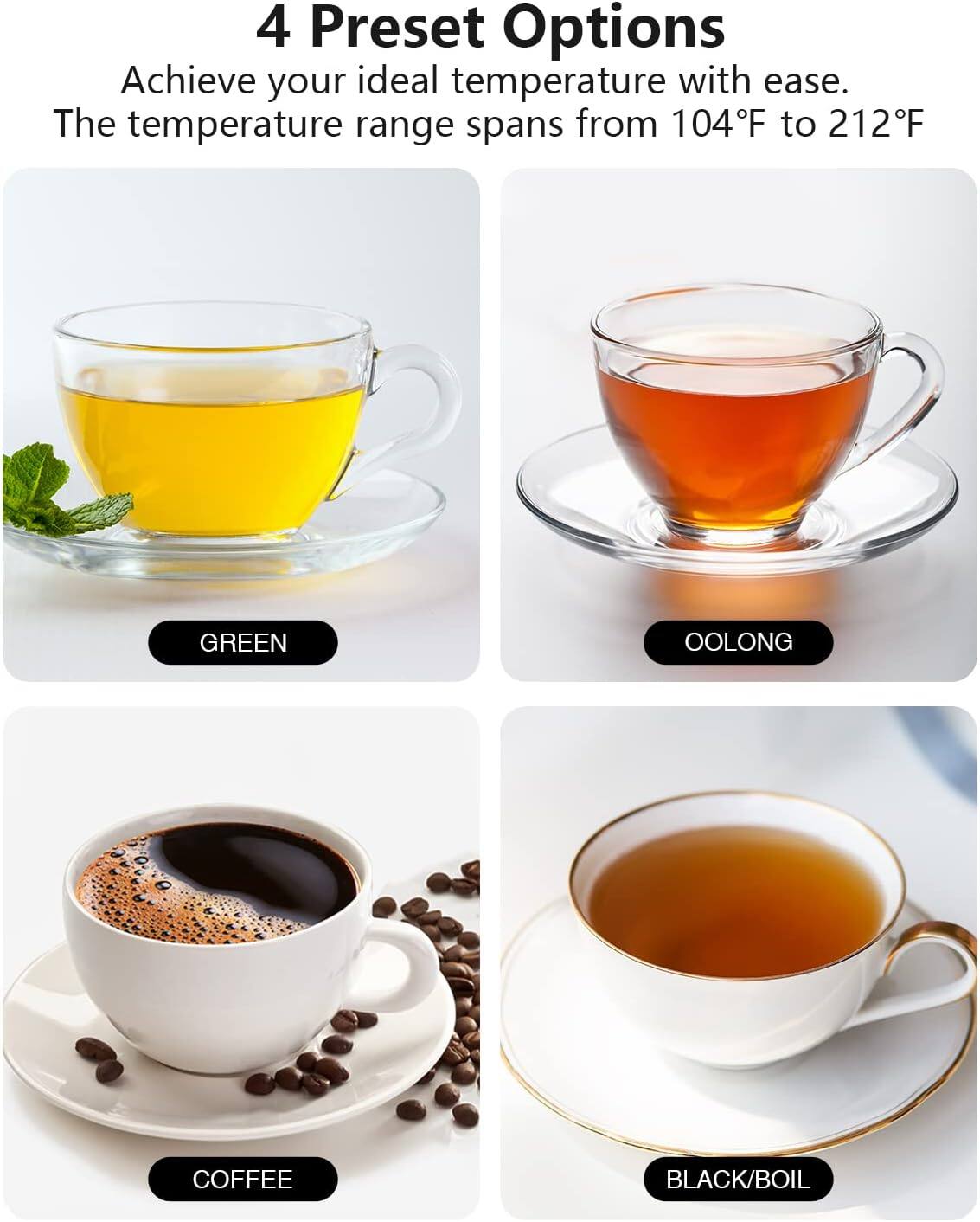 4 Preset Options  
Achieve your ideal temperature with ease.  
The temperature range spans from 104°F to 212°F  

GREEN  
OOLONG  
COFFEE  
BLACK/BOIL