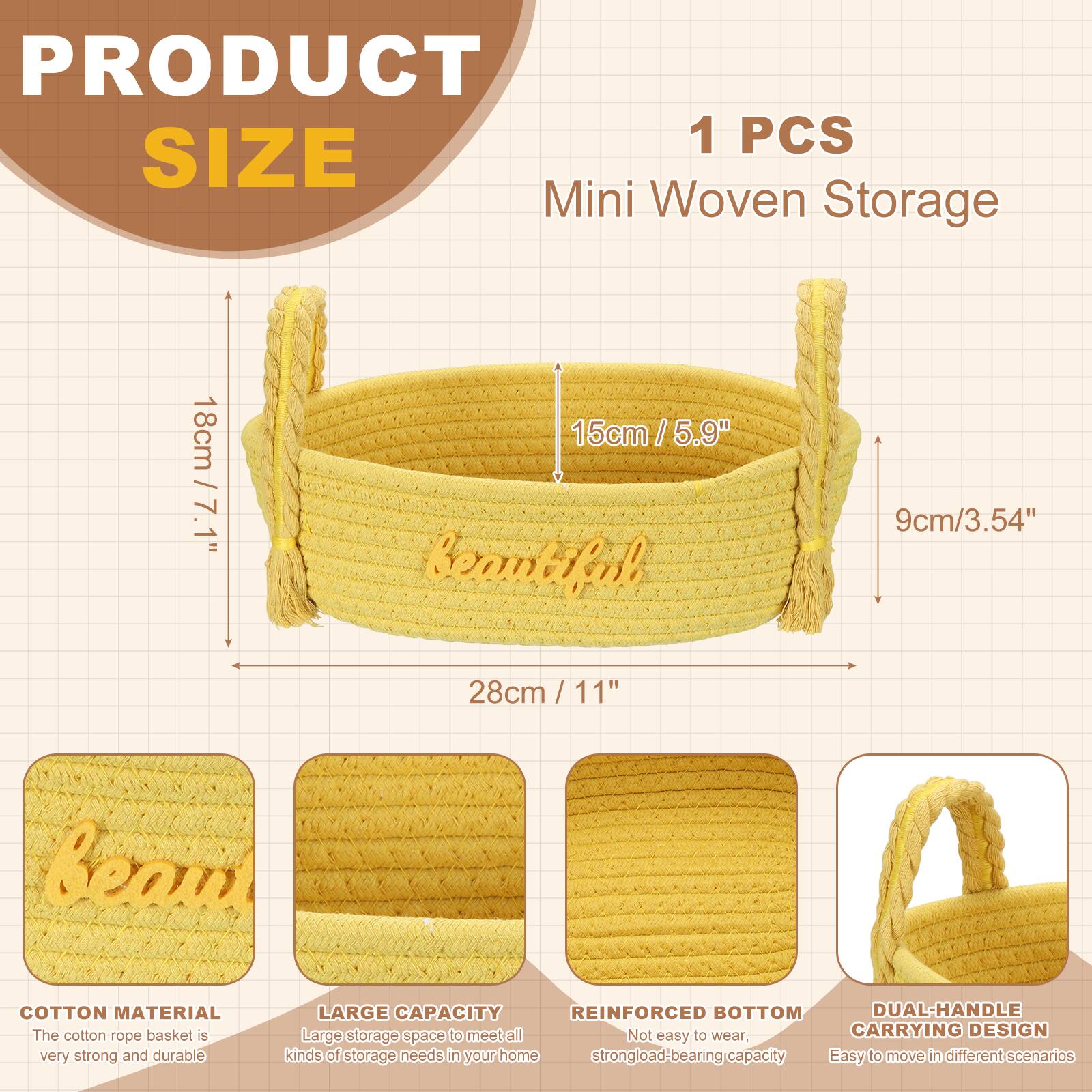 PRODUCT 1 PCS SIZE Mini Woven Storage 18cm / 7.1" 15cm / 5.9" 9cm / 3.54" 28cm / 11" Beam COTTON MATERIAL The cotton rope basket is very strong and durable LARGE CAPACITY REINFORCED BOTTOM DUAL-HANDLE CARRYING DESIGN Large storage space to meet all kinds of storage needs in your home Not easy to wear, strong load-bearing capacity Easy to move in different scenarios