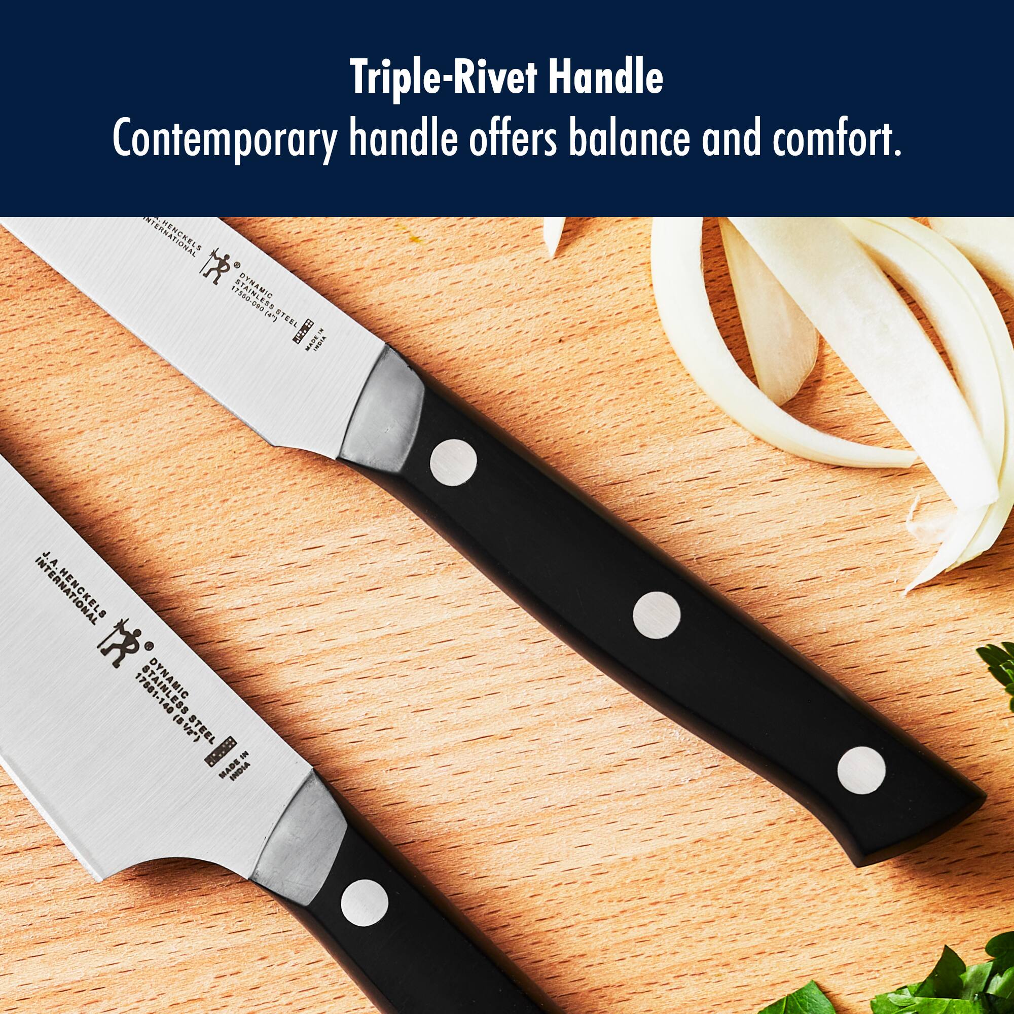 Triple-Rivet Handle  
Contemporary handle offers balance and comfort.  

STERNATIONAL 75B0-099 DYNAMIC  
J.A. HENCKELS 17681-148 DYNAMIC  
1.40 STEEL BRSED MADE IN INDIA