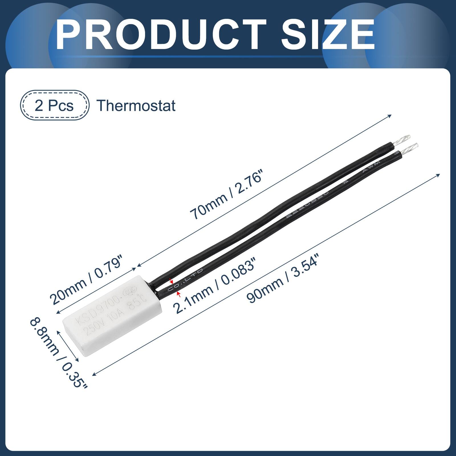 PRODUCT SIZE

2 Pcs Thermostat

- 2.76" (70mm)
- 0.79" (20mm)
- 8.8mm / 0.35"
- 0.083" / 0.35"
- 3.54" (90mm)
- 2.1mm

CO KSD9700 85°C 10A 250V