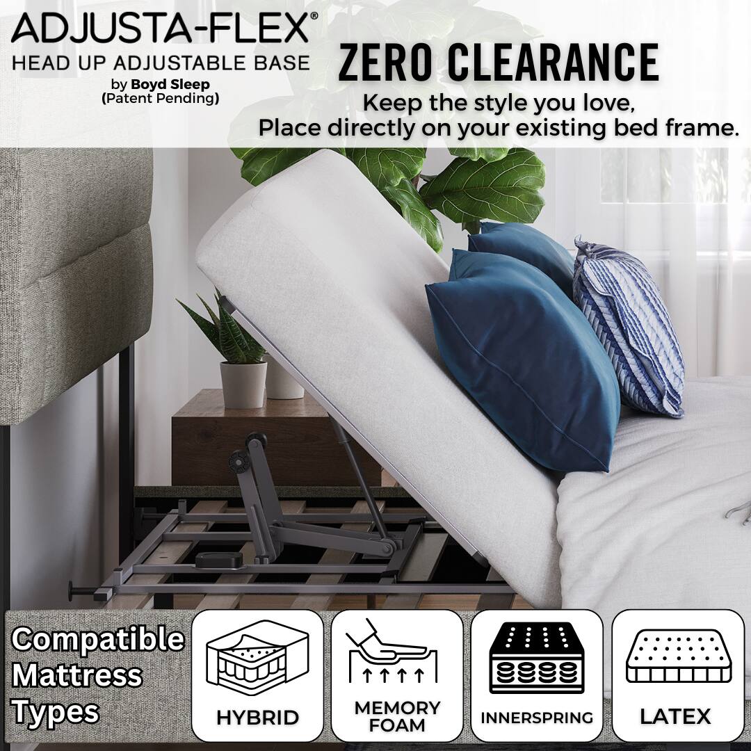 ADJUSTA-FLEX®  
HEAD UP ADJUSTABLE BASE  
by Boyd Sleep  
(Patent Pending)  

ZERO CLEARANCE  
Keep the style you love,  
Place directly on your existing bed frame.  

Compatible Mattress Types  
HYBRID  
MEMORY FOAM  
INNERSPRING  
LATEX