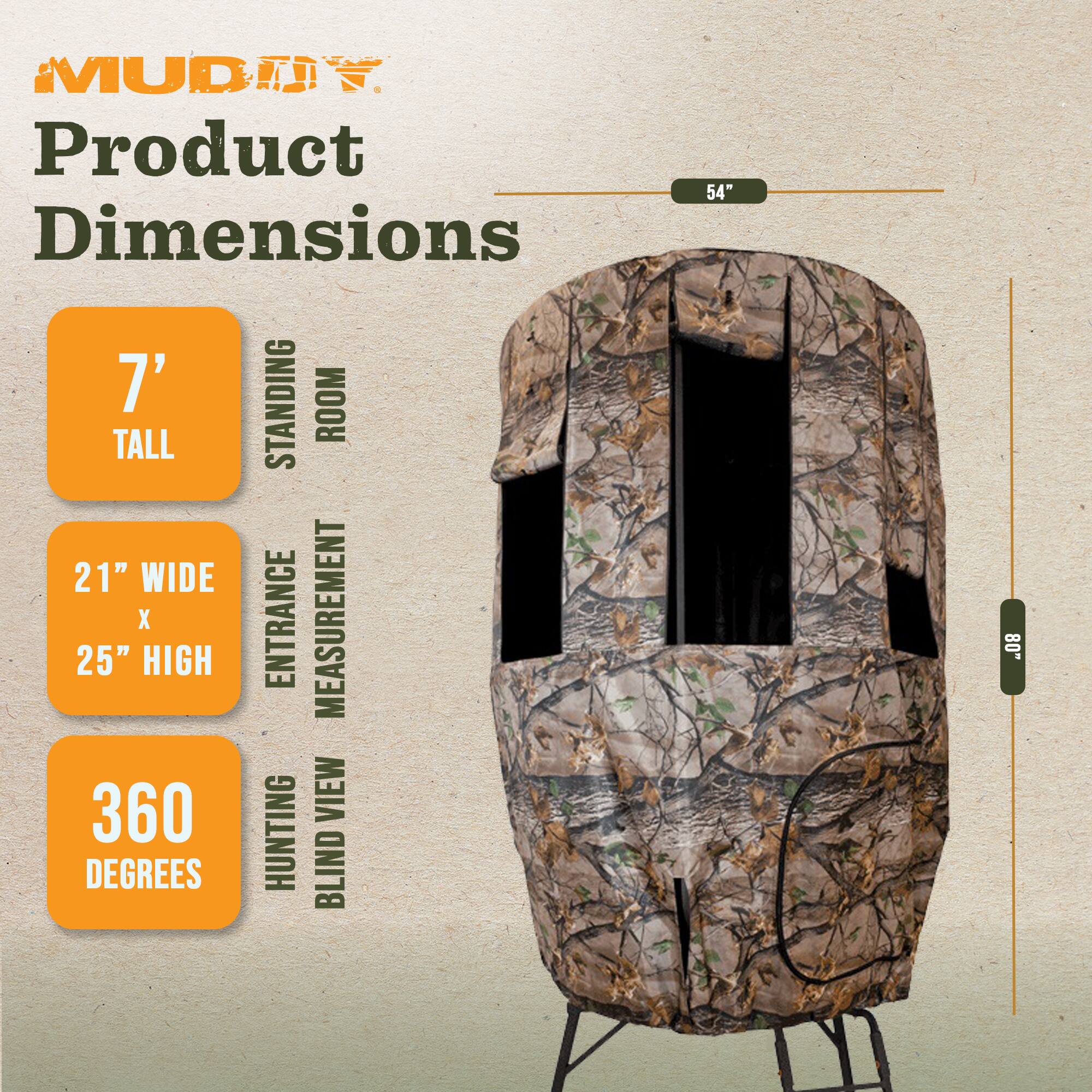MUDTY Product Dimensions

7' STANDING ROOM TALL

21" WIDE x 25" HIGH ENTRANCE MEASUREMENT

360 HUNTING VIEW DEGREES BLIND

54"
80"