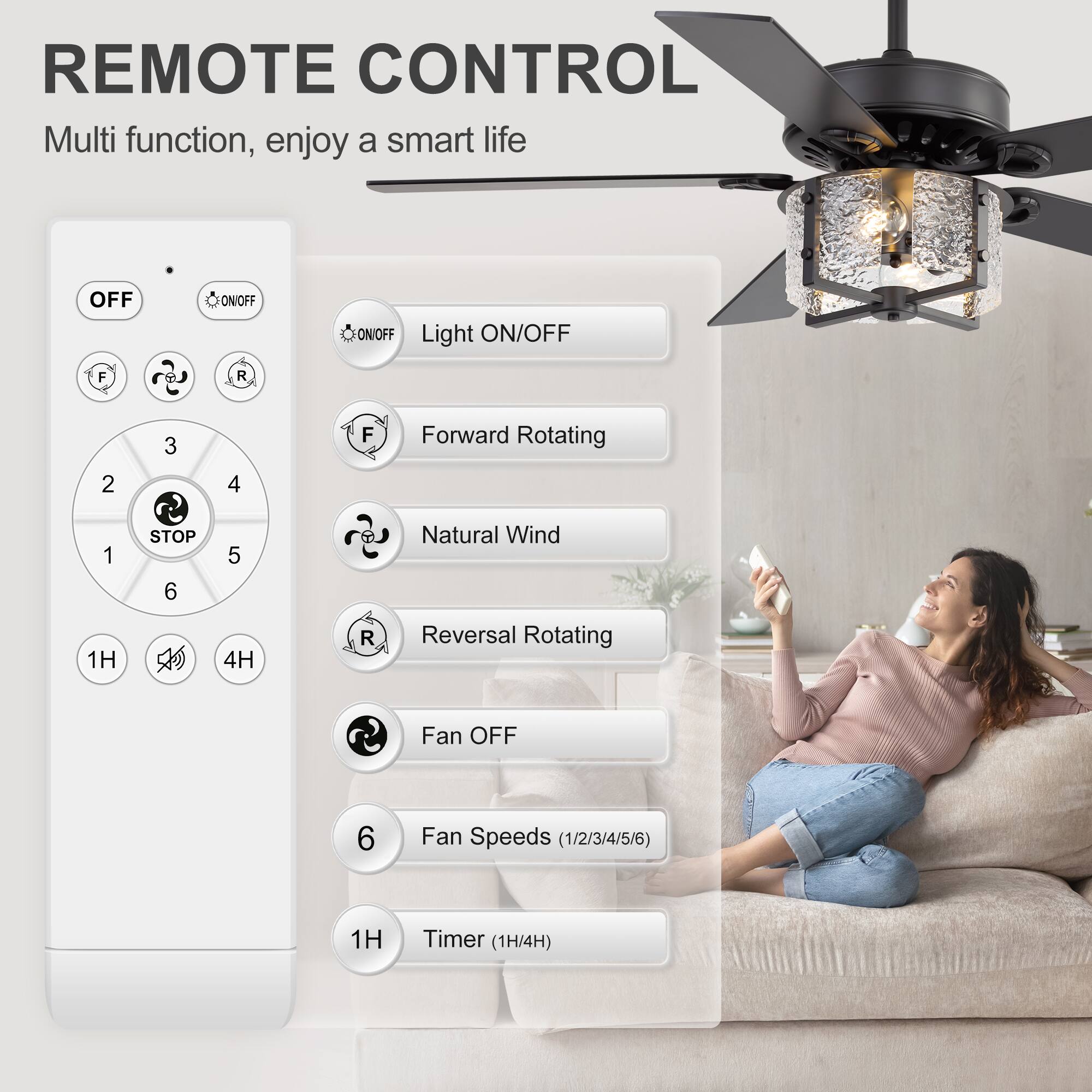 REMOTE CONTROL  
Multi function, enjoy a smart life  

- OFF  
- ON/OFF  
- Light ON/OFF  
- Forward Rotating  
- Natural Wind  
- Reversal Rotating  
- Fan OFF  
- Fan Speeds (1/2/3/4/5/6)  
- Timer (1H/4H)  

1H  
4H