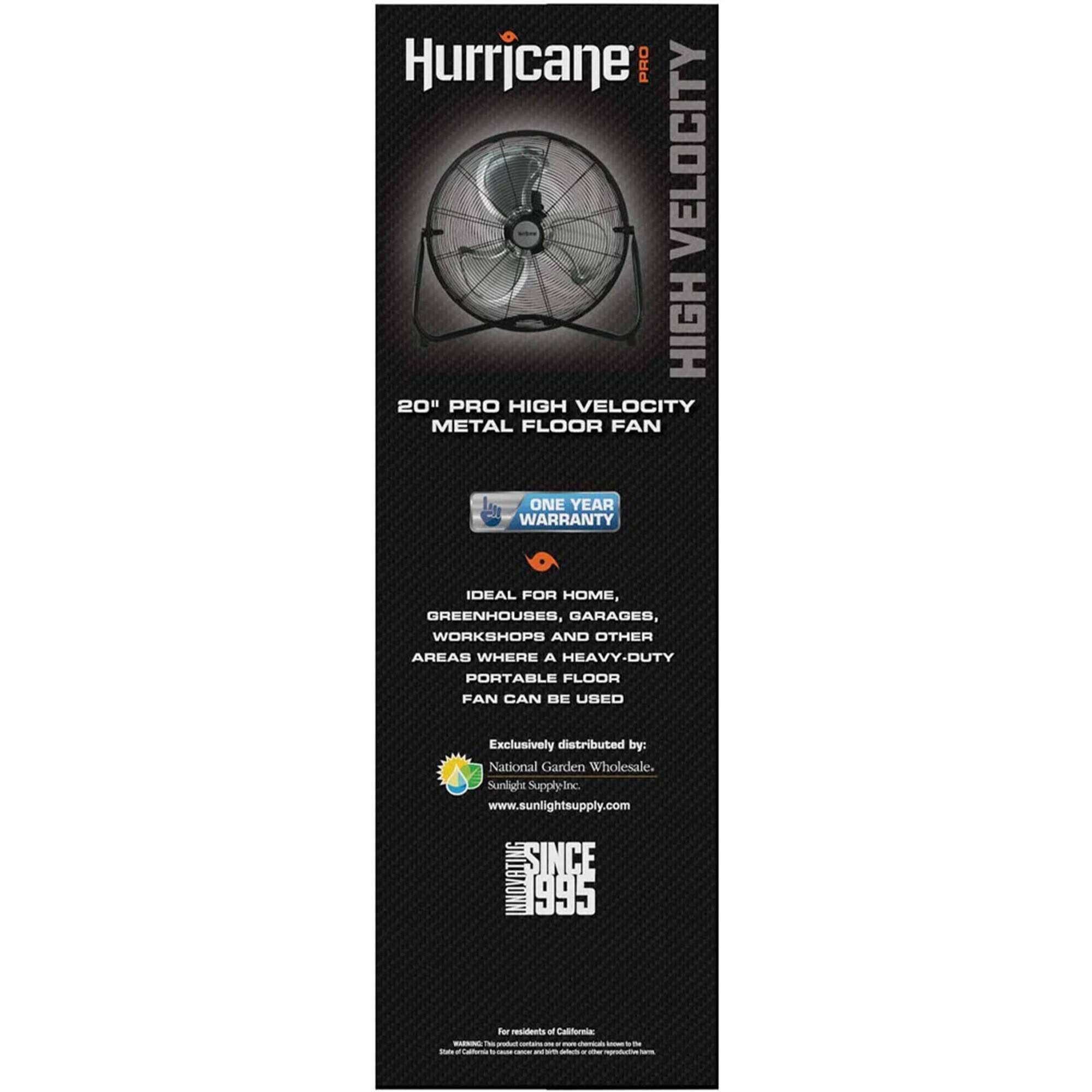 Hurricane PRO VELOCITY HIGH 20" PRO HIGH VELOCITY METAL FLOOR FAN ONE YEAR WARRANTY DEAL FOR HOME, GREENHOUSES, GARAGES, WORKSHOPS AND OTHER AREAS WHERE A HEAVY-DUTY PORTABLE FLOOR FAN CAN BE USED

Exclusively distributed by: National Garden Wholesale. Sunlight Supply-Inc www.sunlightsupply.com

SINCE INNOVATING 1995

For residents - California only