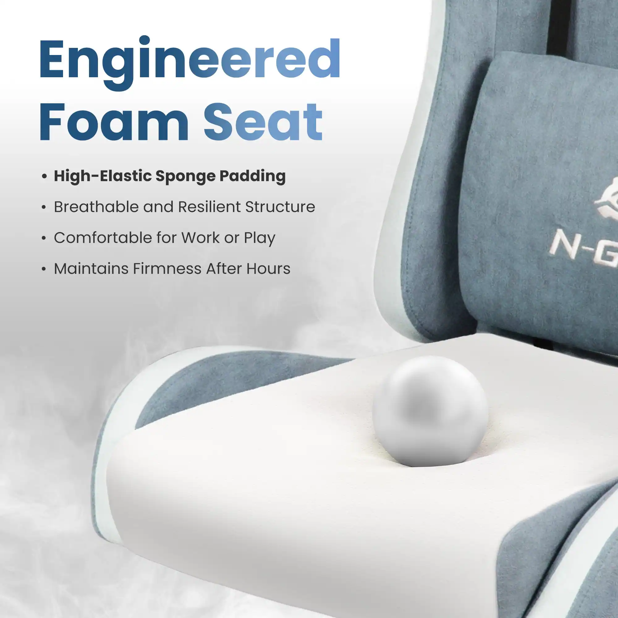 Engineered Foam Seat

- High-Elastic Sponge Padding
- Breathable and Resilient Structure
- Comfortable for Work or Play
- Maintains Firmness After Hours