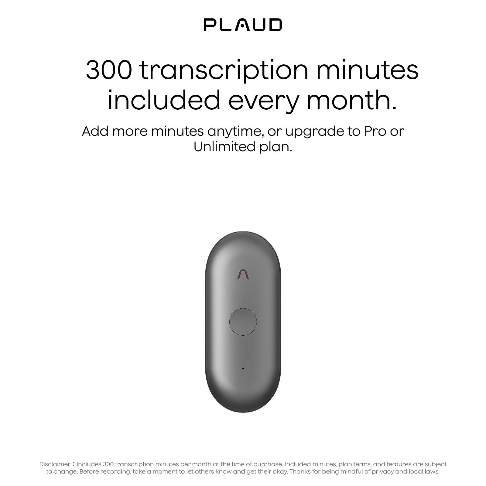 PLAUD

300 transcription minutes included every month.

Add more minutes anytime, or upgrade to Pro or Unlimited plan.

Disclaimer: Includes 300 transcription minutes per month at the time of purchase. Included minutes, plan terms, and features are subject to change. Before recording, take a moment to let others know and get their okay. Thanks for being mindful of privacy and local laws.