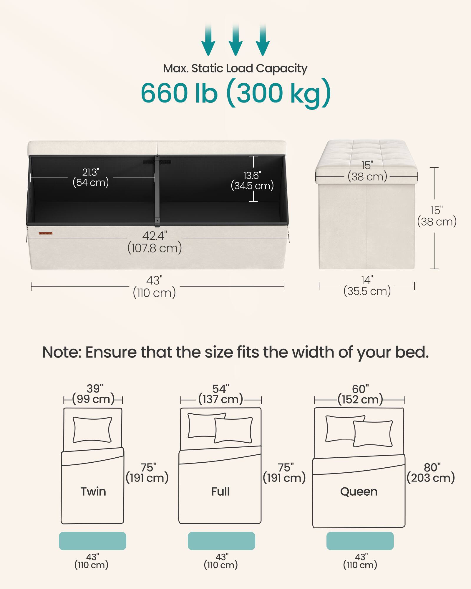 Max. Static Load Capacity 660 lb (300 kg)

21.3" (54 cm)  
13.6" (34.5 cm)  
15" (38 cm)  
42.4" (107.8 cm)  
15" (38 cm)  
43" (110 cm)  
14" (35.5 cm)  

Note: Ensure that the size fits the width of your bed.

39" (99 cm)  
54" (137 cm)  
60" (152 cm)  
Twin 75" (191 cm)  
Full 75" (191 cm)  
Queen 80" (203 cm)  
43" (110 cm)