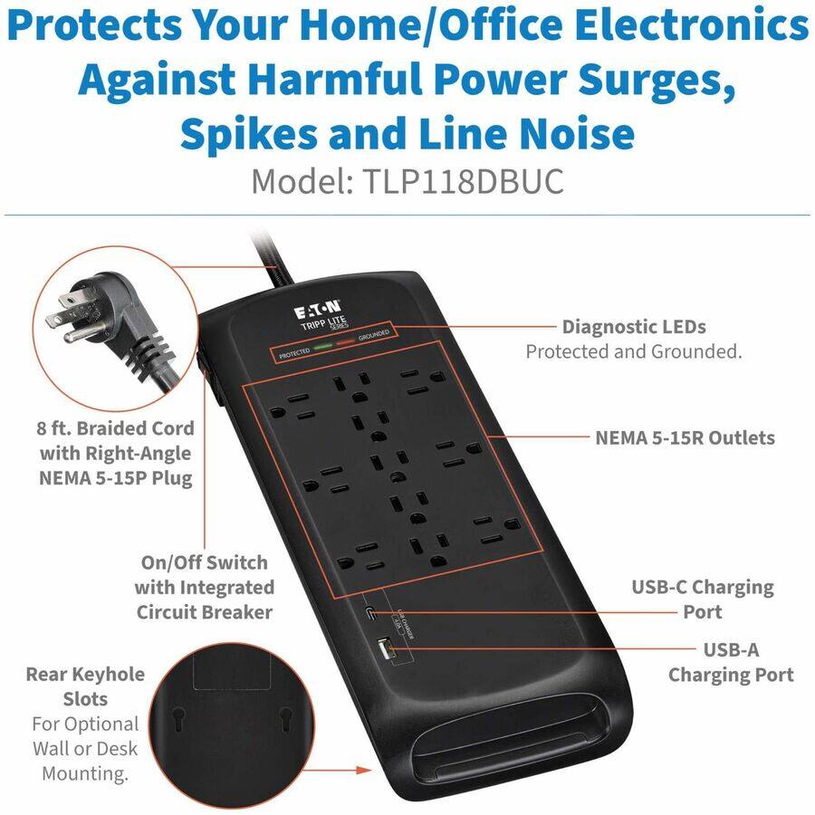 Protects Your Home/Office Electronics Against Harmful Power Surges, Spikes and Line Noise  
Model: TLP118DBUC  

- 8 ft. Braided Cord with Right-Angle NEMA 5-15P Plug  
- NEMA 5-15R Outlets  
- On/Off Switch with Integrated Circuit Breaker  
- USB-C Charging Port  
- USB-A Charging Port  
- Diagnostic LEDs Protected and Grounded  
- Rear Keyhole Slots For Optional Wall or Desk Mounting