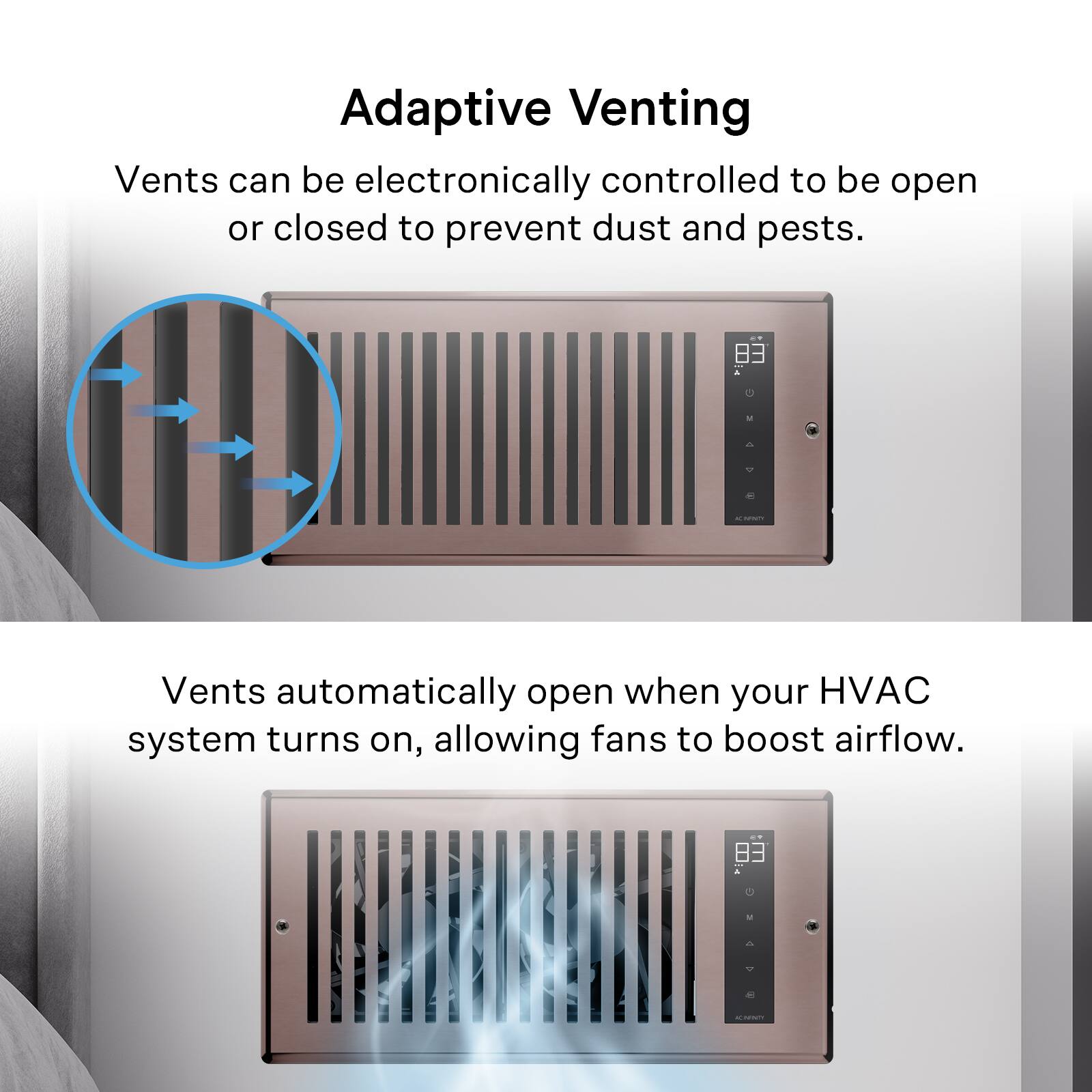 Adaptive Venting

Vents can be electronically controlled to be open or closed to prevent dust and pests.

Vents automatically open when your HVAC system turns on, allowing fans to boost airflow.