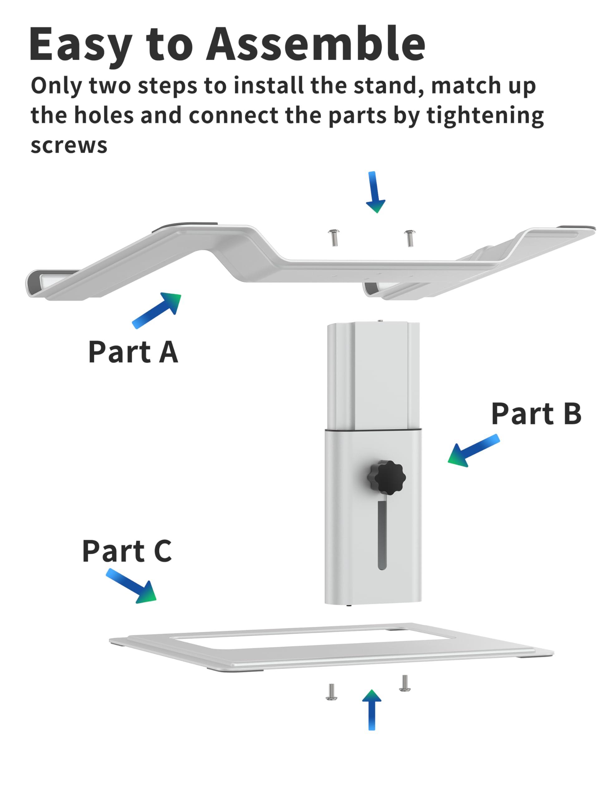 Easy to Assemble

Only two steps to install the stand, match up the holes and connect the parts by tightening screws

Part A  
Part B  
Part C