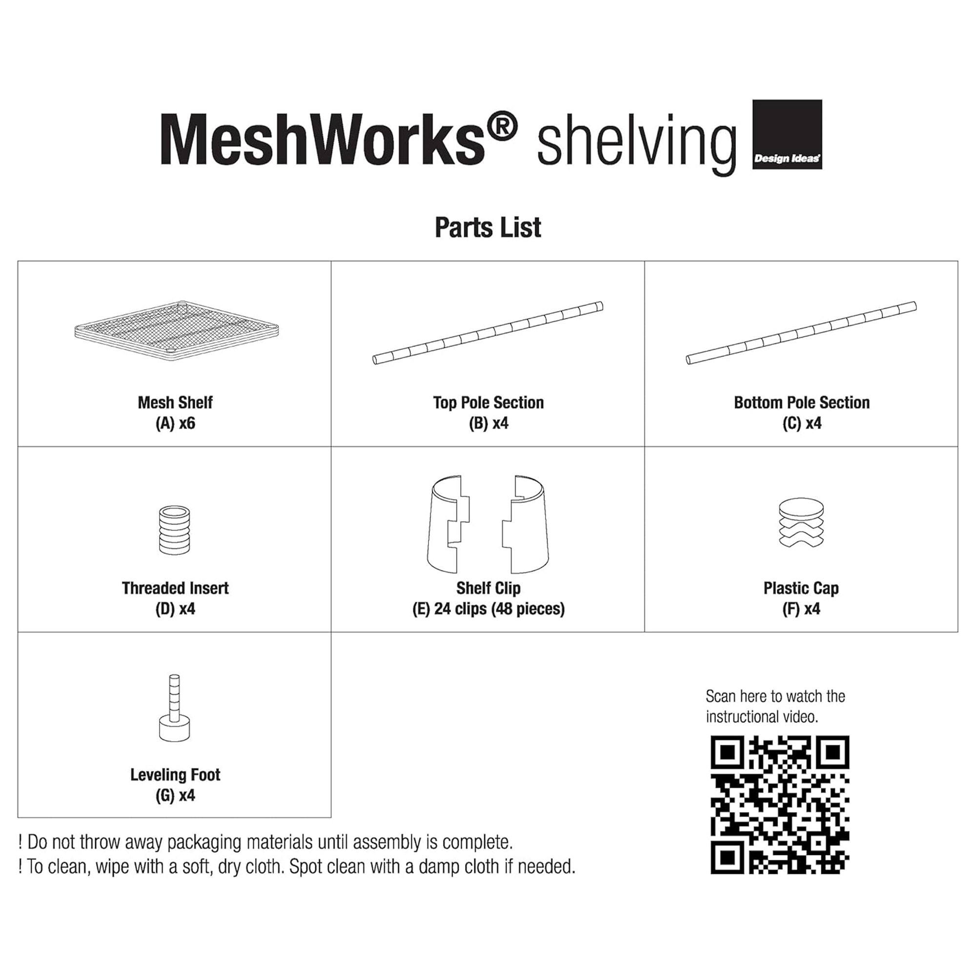 MeshWorks shelving  
Design Ideas  

Parts List  

- Mesh Shelf (A) x6  
- Top Pole Section (B) x4  
- Bottom Pole Section (C) x4  
- Threaded Insert (D) x4  
- Shelf Clip (E) 24 clips (48 pieces)  
- Plastic Cap (F) x4  
- Leveling Foot (G) x4  

Scan here to watch the instructional video.  

! Do not throw away packaging materials until assembly is complete.  
! To clean, wipe with a soft, dry cloth. Spot clean with a damp cloth if needed.