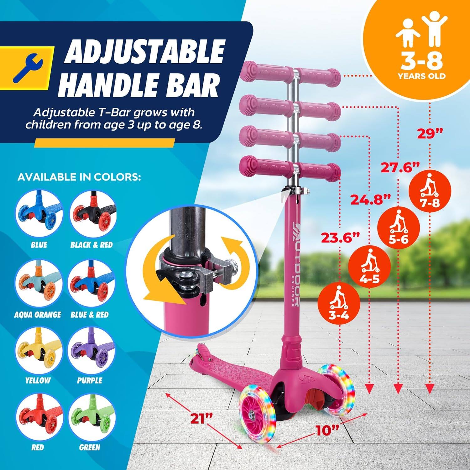 **ADJUSTABLE HANDLE BAR**

Adjustable T-Bar grows with children from age 3 up to age 8.

**AVAILABLE IN COLORS:**
- BLUE
- BLACK & RED
- AQUA ORANGE
- BLUE & RED
- YELLOW
- PURPLE
- RED
- GREEN

**3-8 YEARS OLD**

- 29" (7-8)
- 27.6" (5-6)
- 24.8" (4-5)
- 23.6" (3-4)

**21"**  
**10"**