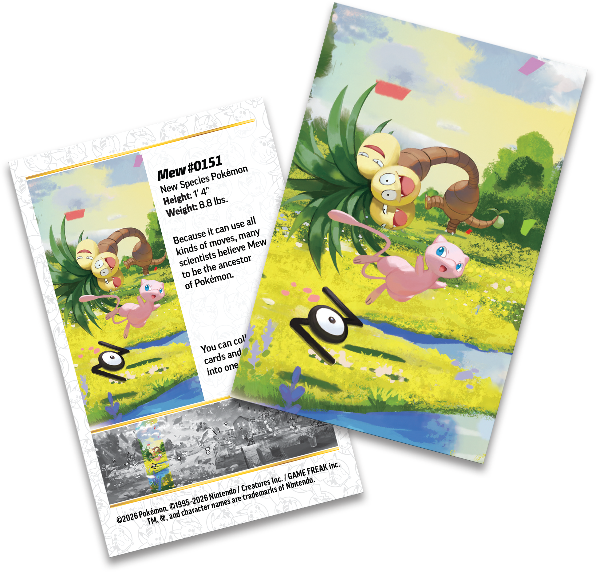Mew #0151  
New Species Pokémon  
Height: 1' 4"  
Weight: 8.8 lbs.  

Because it can use all kinds of moves, many scientists believe Mew to be the ancestor of Pokémon.  

You can collect cards and put them into one.  

©2026 Pokémon. TM, ©, and character names are trademarks of Nintendo. Nintendo are trademarks 1995-2026.
