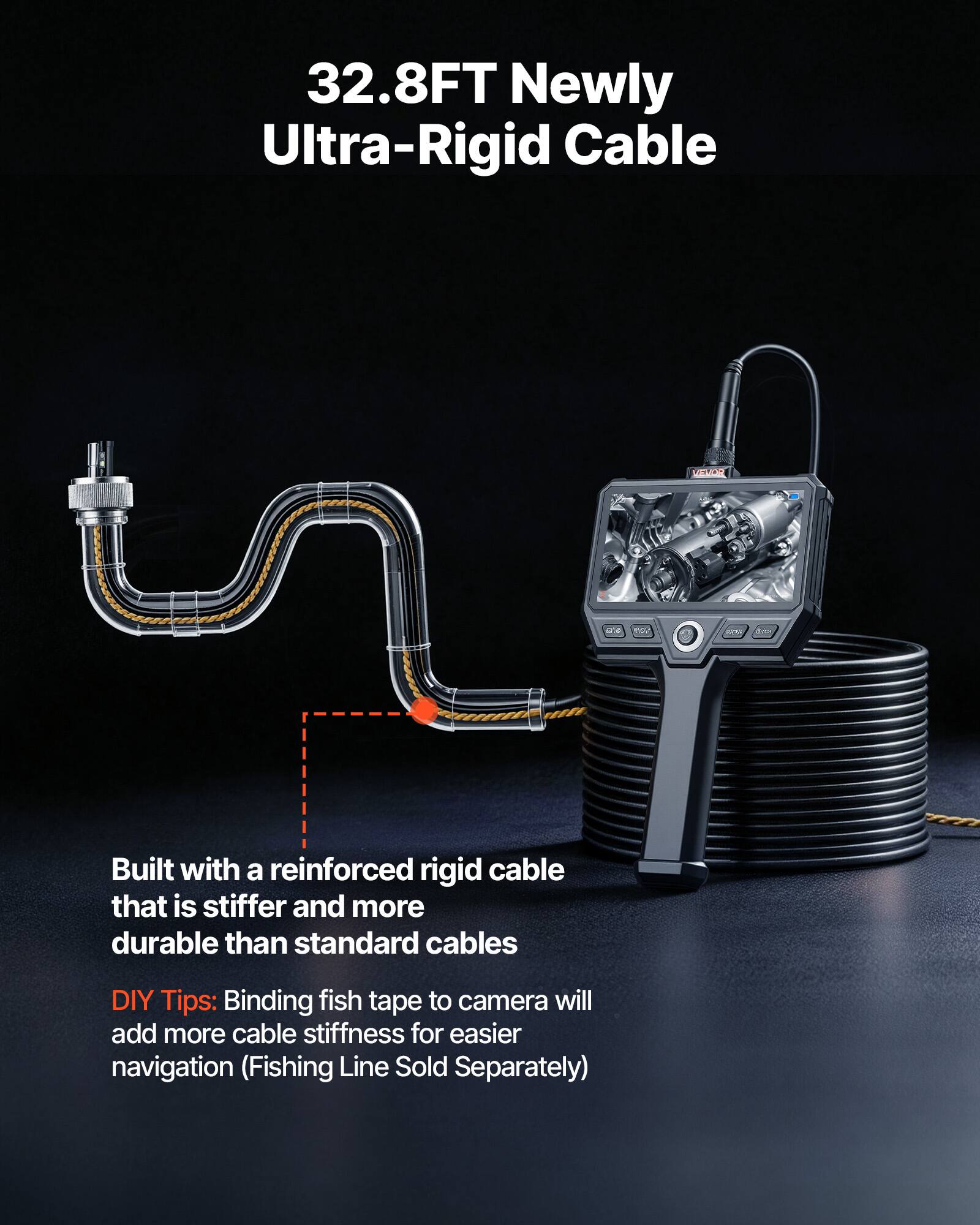 32.8FT Newly Ultra-Rigid Cable

Built with a reinforced rigid cable that is stiffer and more durable than standard cables

DIY Tips: Binding fish tape to camera will add more cable stiffness for easier navigation (Fishing Line Sold Separately)