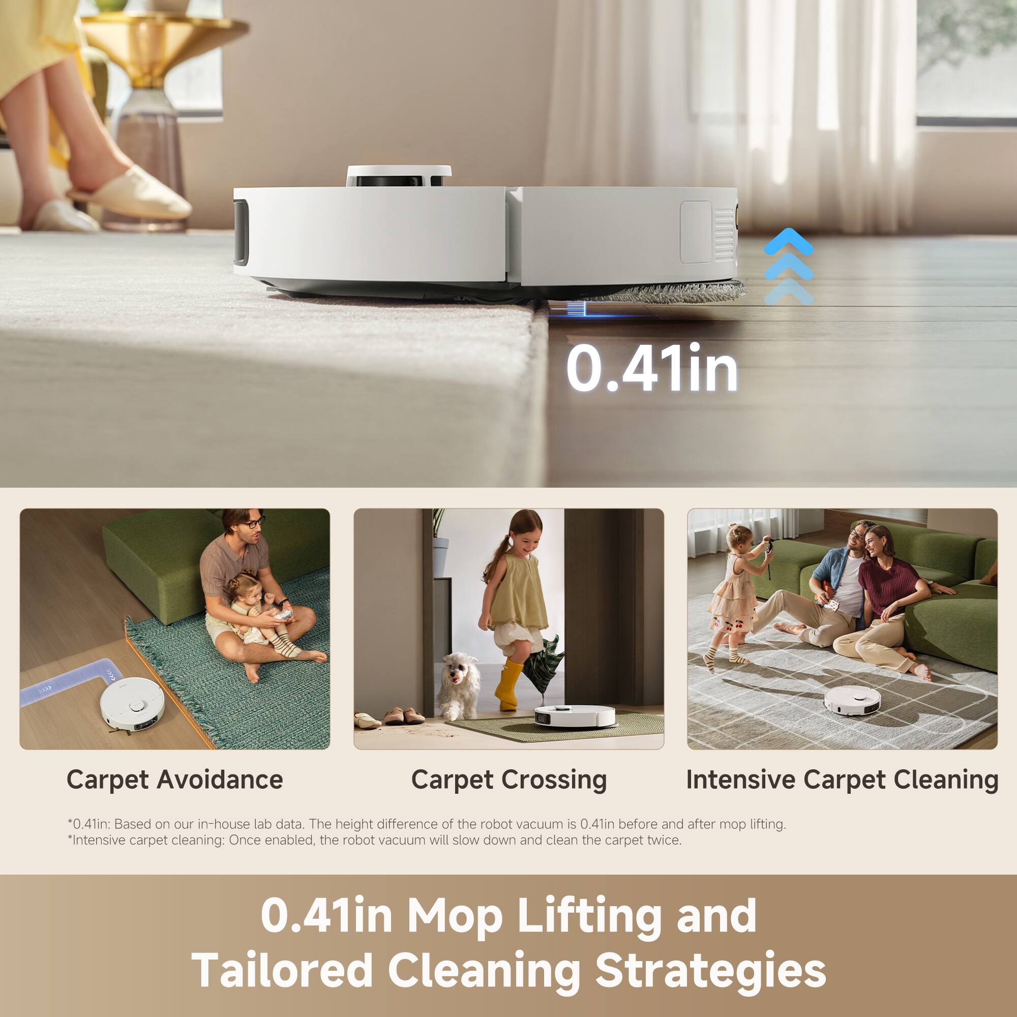 0.41in L Carpet Avoidance Carpet Crossing Intensive Carpet Cleaning  
*0.41in: Based on our in-house lab data. The height difference of the robot vacuum is 0.41in before and after mop lifting.  
*Intensive carpet cleaning: Once enabled, the robot vacuum will slow down and clean the carpet twice.  

0.41in Mop Lifting and Tailored Cleaning Strategies