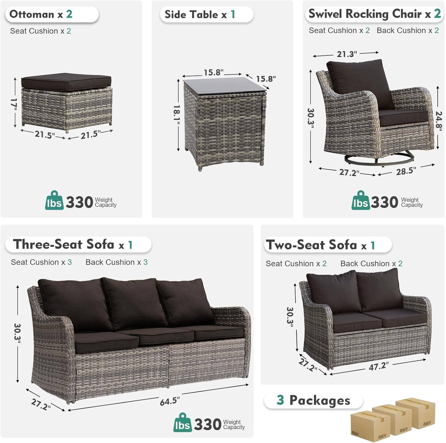 Ottoman x 2  
Seat Cushion x 2  

Side Table x 1  

Swivel Rocking Chair x 2  
Seat Cushion x 2  
Back Cushion x 2  

Three-Seat Sofa x 1  
Seat Cushion x 3  
Back Cushion x 3  

Two-Seat Sofa x 1  
Seat Cushion x 2  
Back Cushion x 2  

Dimensions:  
- Ottoman: 21.5" x 21.5" x 18.1"  
- Side Table: 15.8" x 15.8" x 30.3"  
- Swivel Rocking Chair: 21.3" x 27.2" x 28.5"  
- Three-Seat Sofa: 64.5" x 27.2" x 30.3"  
- Two-Seat Sofa: 47.2" x 27.2" x 30.3"  

Weight Capacity: 330 lbs  

3 Packages