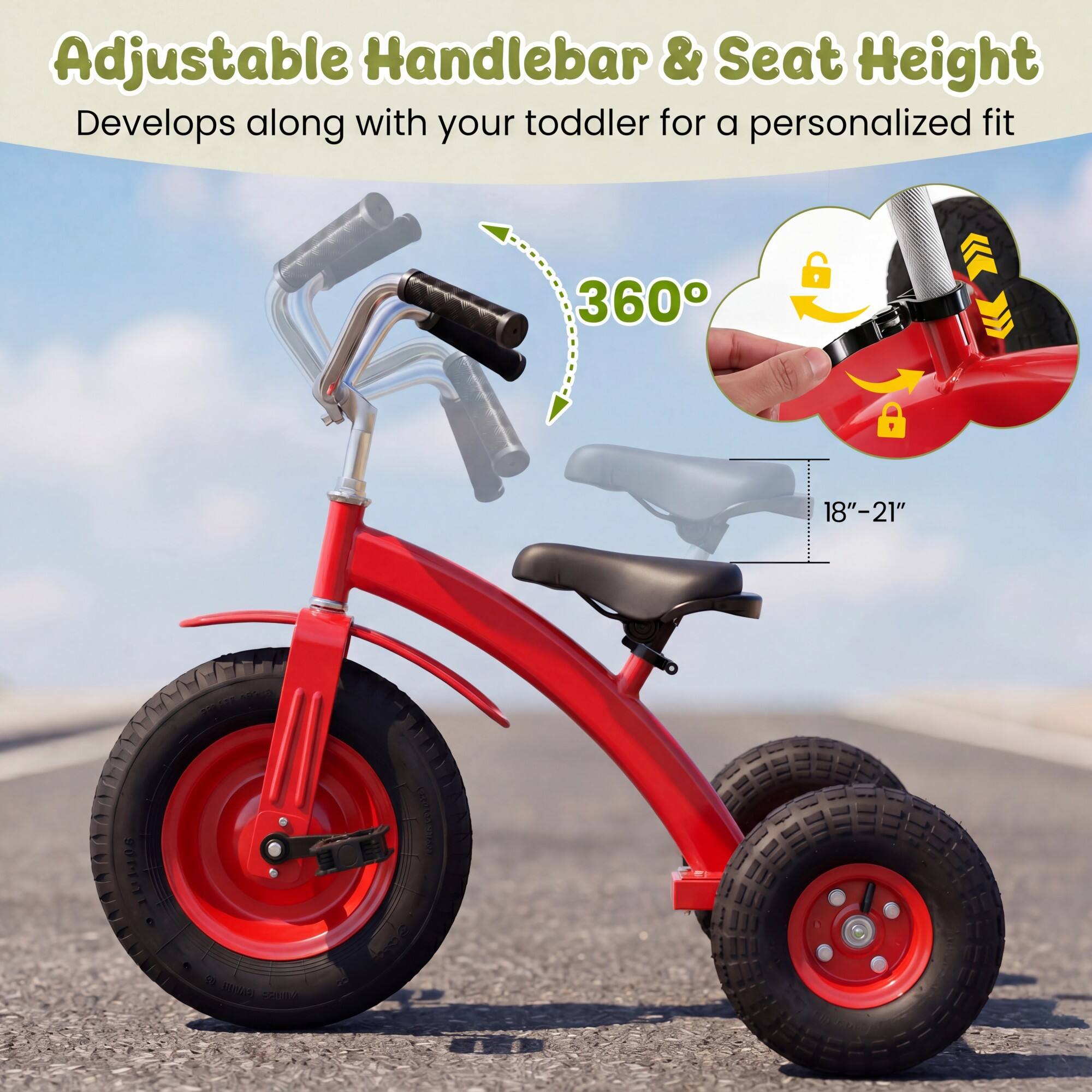 Adjustable Handlebar & Seat Height  
Develops along with your toddler for a personalized fit  
360°  
18"-21"