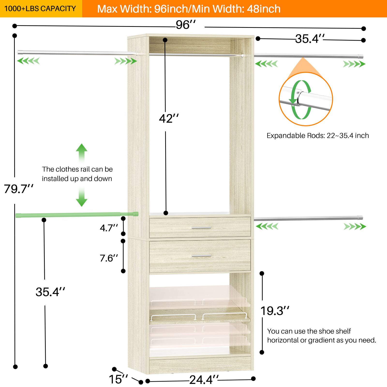 1000+ LBS CAPACITY  
Max Width: 96 inch / Min Width: 48 inch  

96"  
35.4"  
42"  
6  

Expandable Rods: 22-35.4 inch  

The clothes rail can be installed up and down  

79.7"  
4.7"  
7.6"  
35.4"  
19.3"  

You can use the shoe shelf horizontal or gradient as you need.  

15"  
24.4"