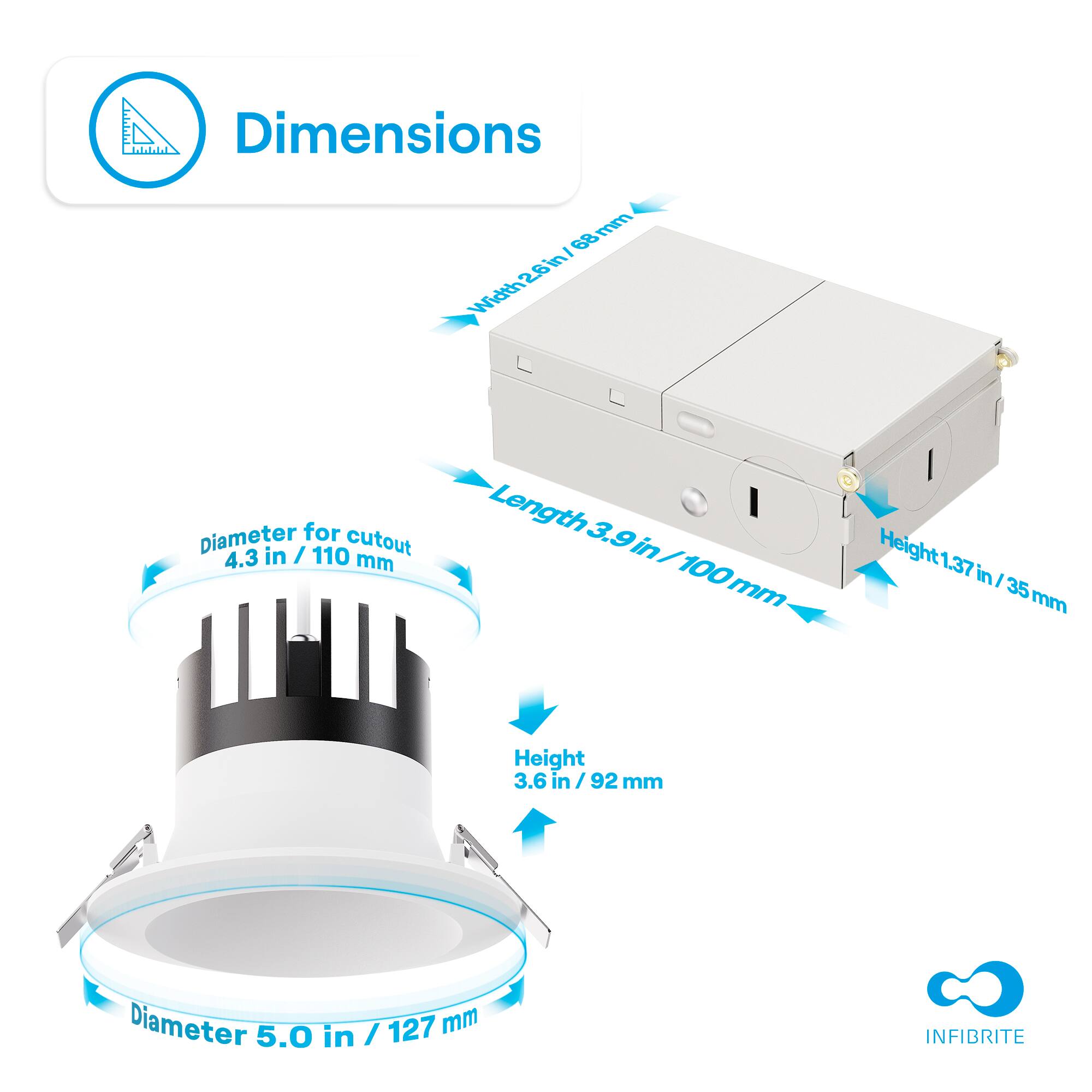 Dimensions

- Width: 2.8 in / 70 mm
- Length: 3.9 in / 100 mm
- Height: 1.37 in / 35 mm
- Diameter for cutout: 4.3 in / 110 mm
- Height: 3.6 in / 92 mm
- Diameter: 5.0 in / 127 mm

INFIBRITE