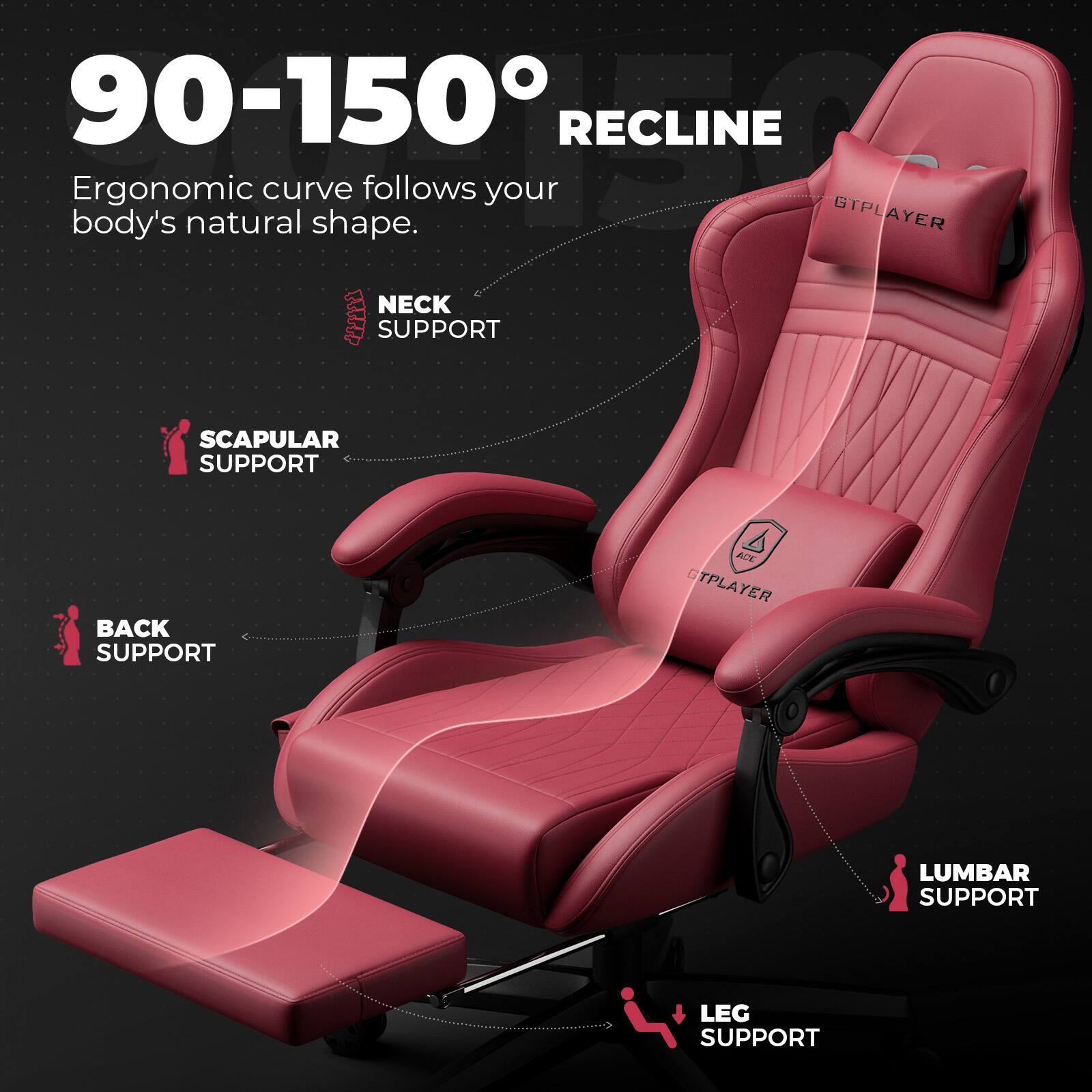 90-150° RECLINE  
Ergonomic curve follows your body's natural shape.  

NECK SUPPORT  
SCAPULAR SUPPORT  
BACK SUPPORT  
LUMBAR SUPPORT  
LEG SUPPORT