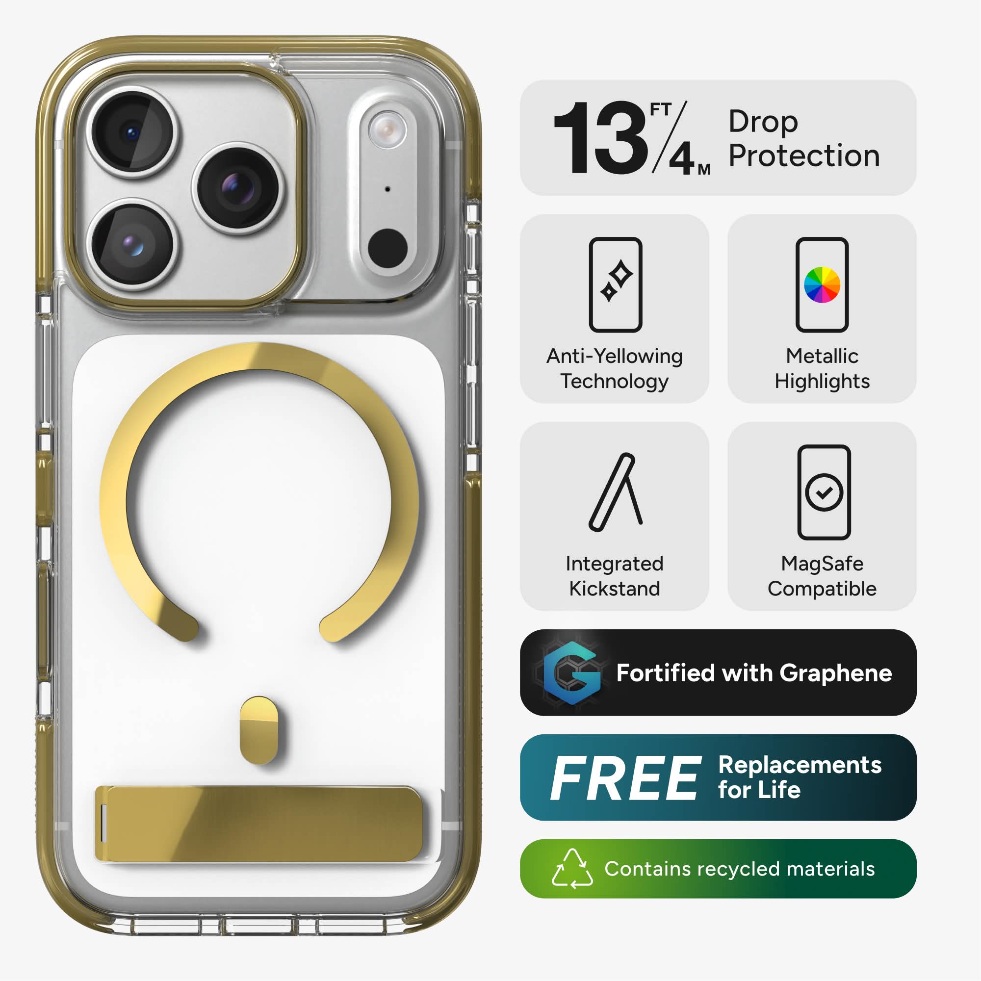 13 FT / 4 M Drop Protection  
Anti-Yellowing Technology  
Metallic Highlights  
Integrated Kickstand  
MagSafe Compatible  
Fortified with Graphene  
FREE Replacements for Life  
Contains recycled materials