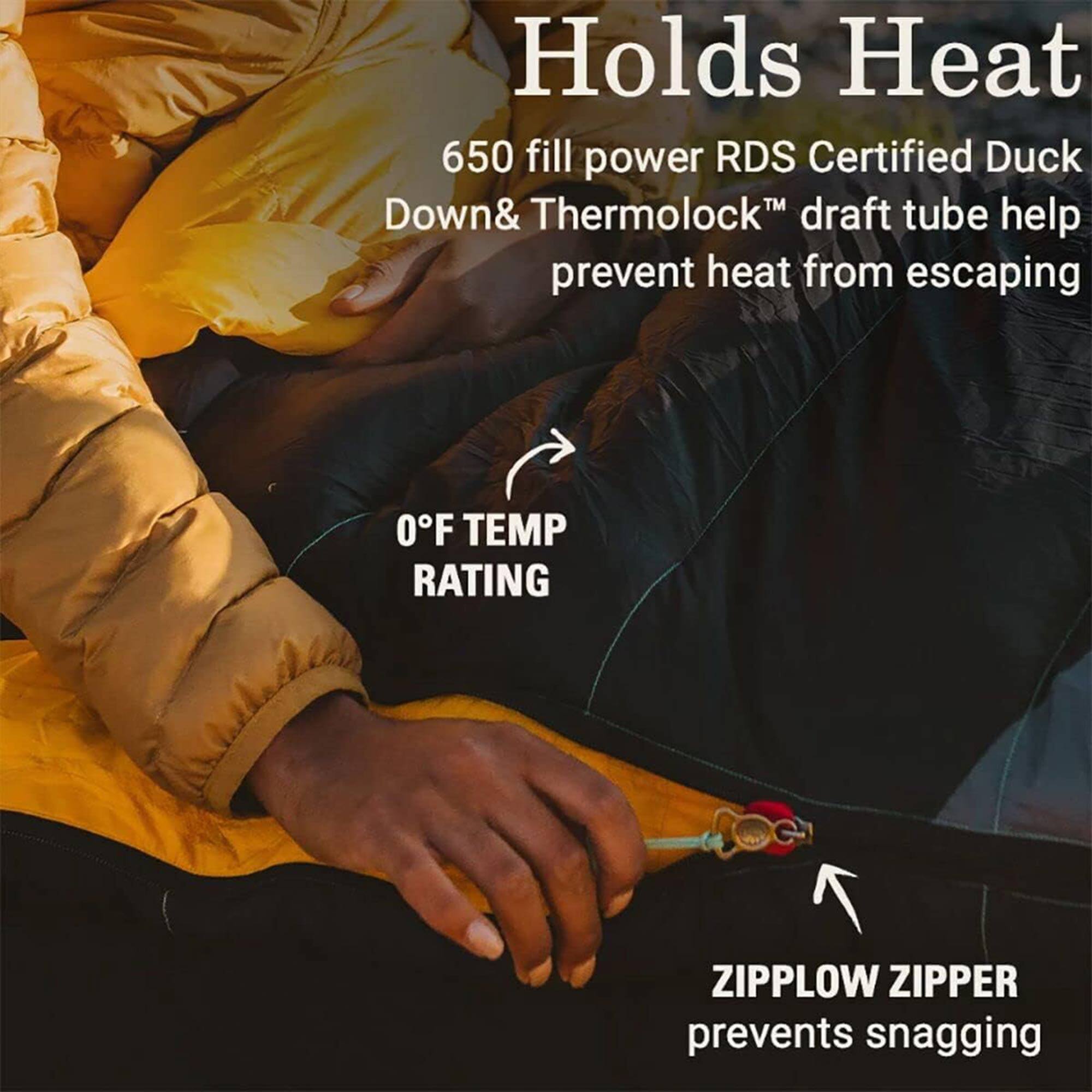 Holds Heat

650 fill power RDS Certified Duck Down & Thermolock™ draft tube help prevent heat from escaping

0°F TEMP RATING

ZIPPLow ZIPPER prevents snagging
