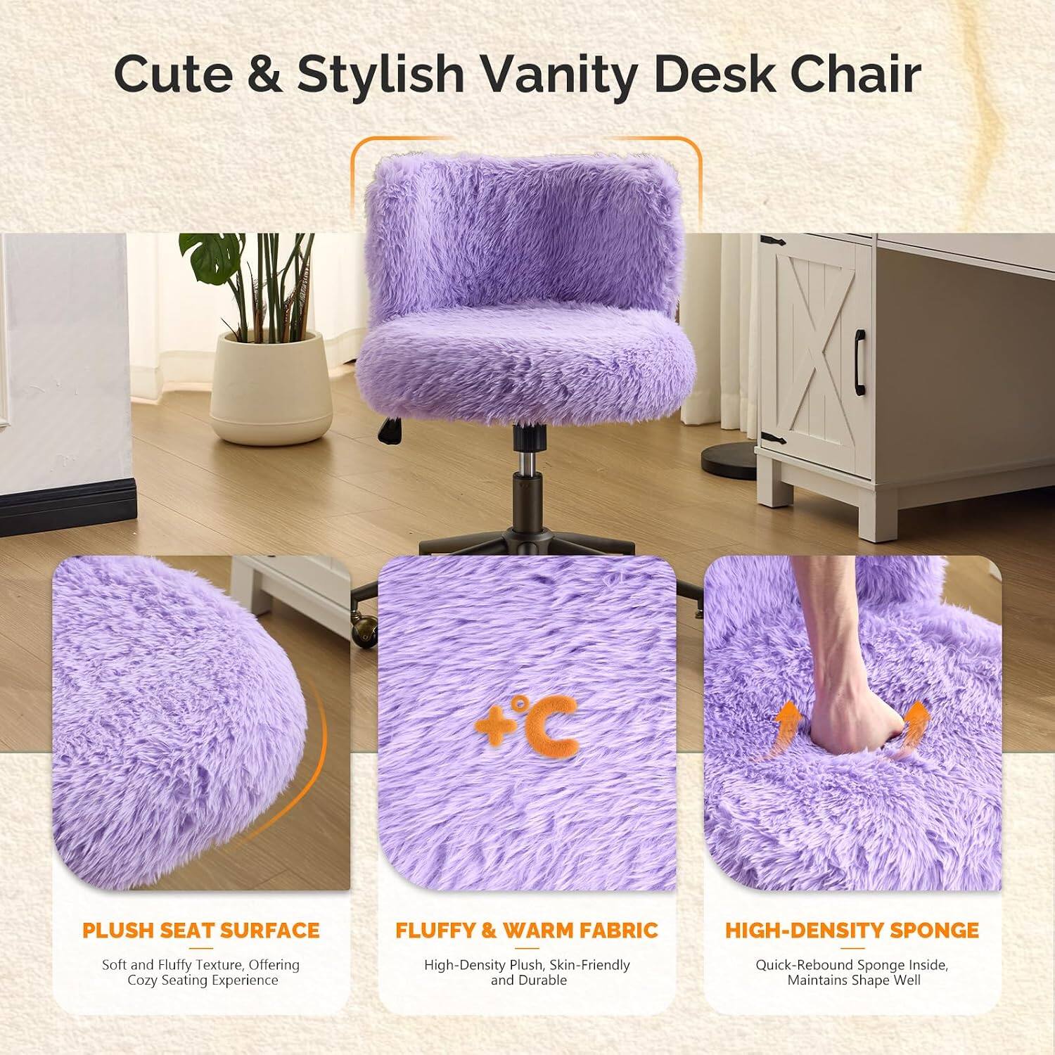 Cute & Stylish Vanity Desk Chair

+ PLUSH SEAT SURFACE
Soft and Fluffy Texture, Offering Cozy Seating Experience

+ FLUFFY & WARM FABRIC
High-Density Plush, Skin-Friendly and Durable

+ HIGH-DENSITY SPONGE
Quick-Rebound Sponge Inside, Maintains Shape Well