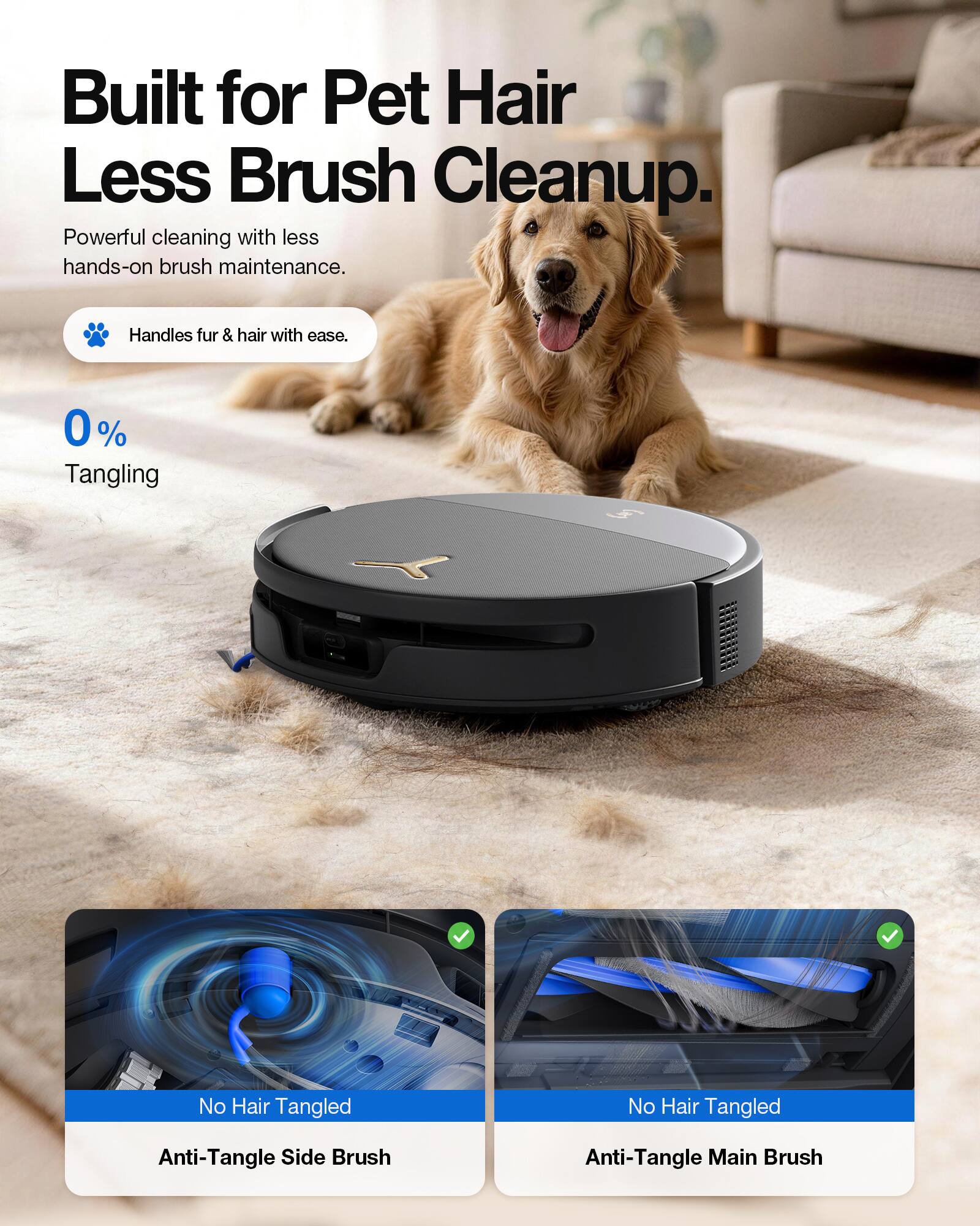 Built for Pet Hair Less Brush Cleanup.  
Powerful cleaning with less hands-on brush maintenance.  
Handles fur & hair with ease.  
0% Tangling  
No Hair Tangled  
Anti-Tangle Side Brush  
Anti-Tangle Main Brush