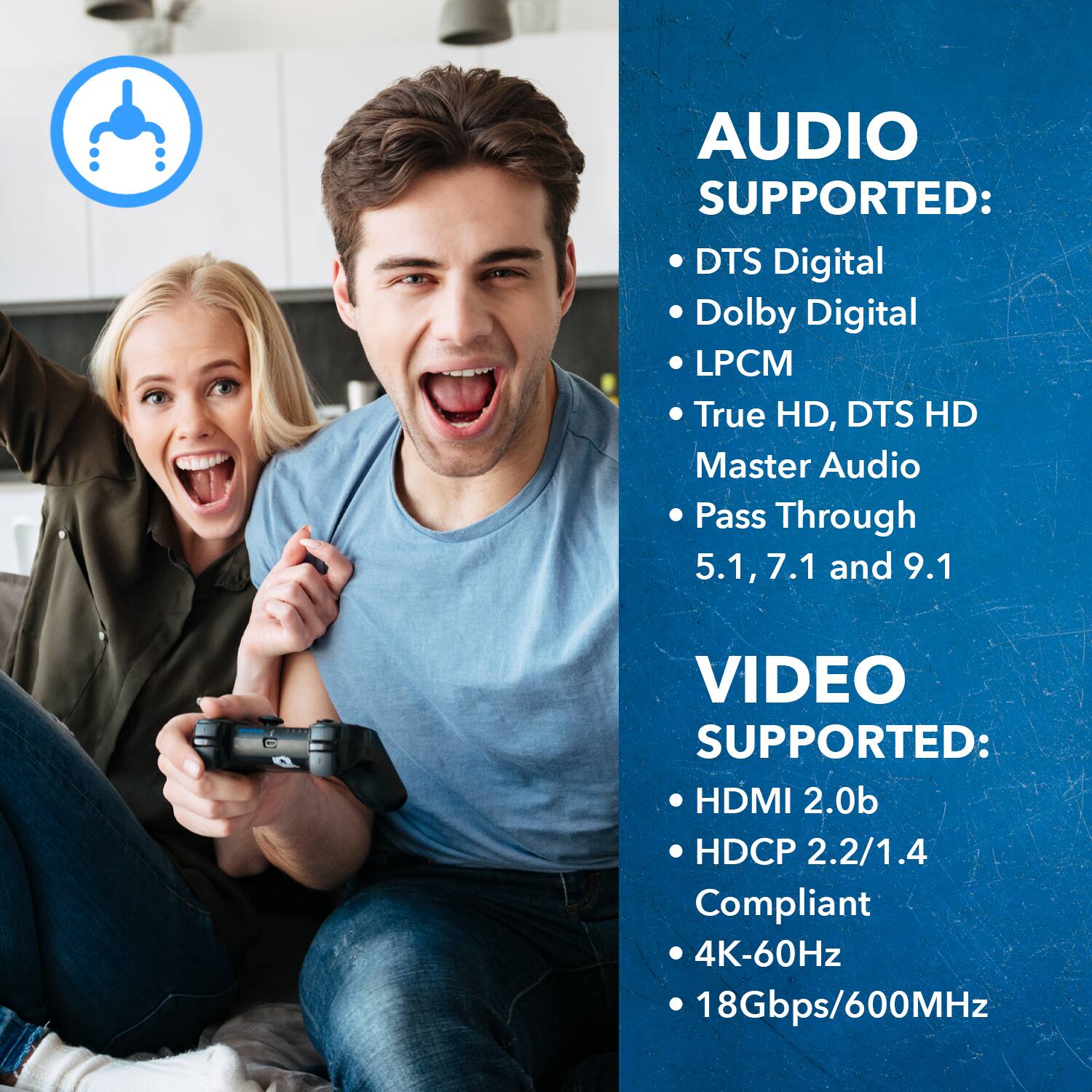 AUDIO SUPPORTED: DTS Digital, Dolby Digital, LPCM, True HD, DTS HD, Master Audio, Pass Through, 5.1, 7.1 and 9.1
VIDEO SUPPORTED: HDMI 2.0b, HDCP 2.2/1.4 Compliant, 4K-60Hz, 18Gbps/600MHz